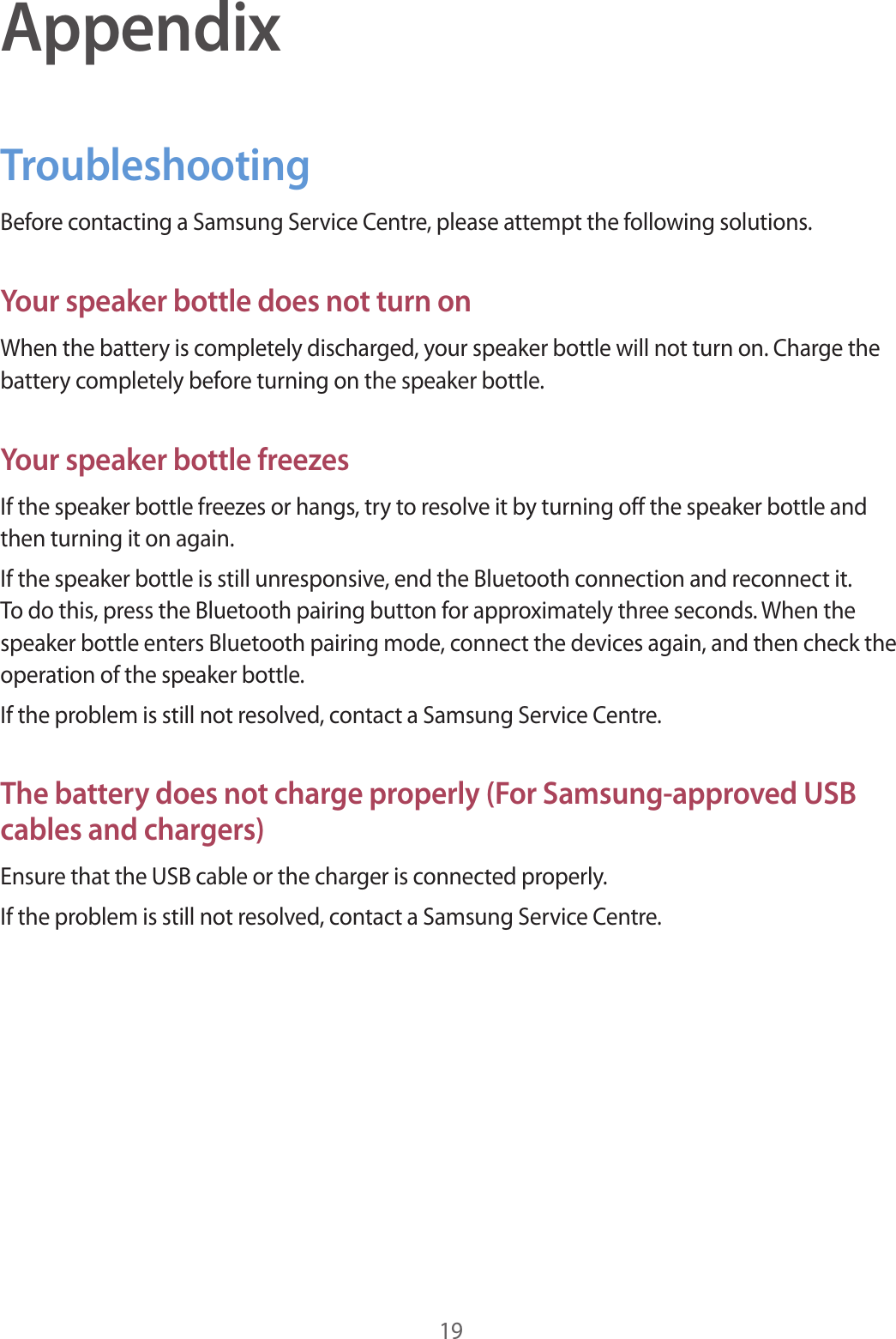 19AppendixTroubleshootingBefore contacting a Samsung Service Centre, please attempt the following solutions.Your speaker bottle does not turn onWhen the battery is completely discharged, your speaker bottle will not turn on. Charge the battery completely before turning on the speaker bottle.Your speaker bottle freezesIf the speaker bottle freezes or hangs, try to resolve it by turning off the speaker bottle and then turning it on again.If the speaker bottle is still unresponsive, end the Bluetooth connection and reconnect it. To do this, press the Bluetooth pairing button for approximately three seconds. When the speaker bottle enters Bluetooth pairing mode, connect the devices again, and then check the operation of the speaker bottle.If the problem is still not resolved, contact a Samsung Service Centre.The battery does not charge properly (For Samsung-approved USB cables and chargers)Ensure that the USB cable or the charger is connected properly.If the problem is still not resolved, contact a Samsung Service Centre.
