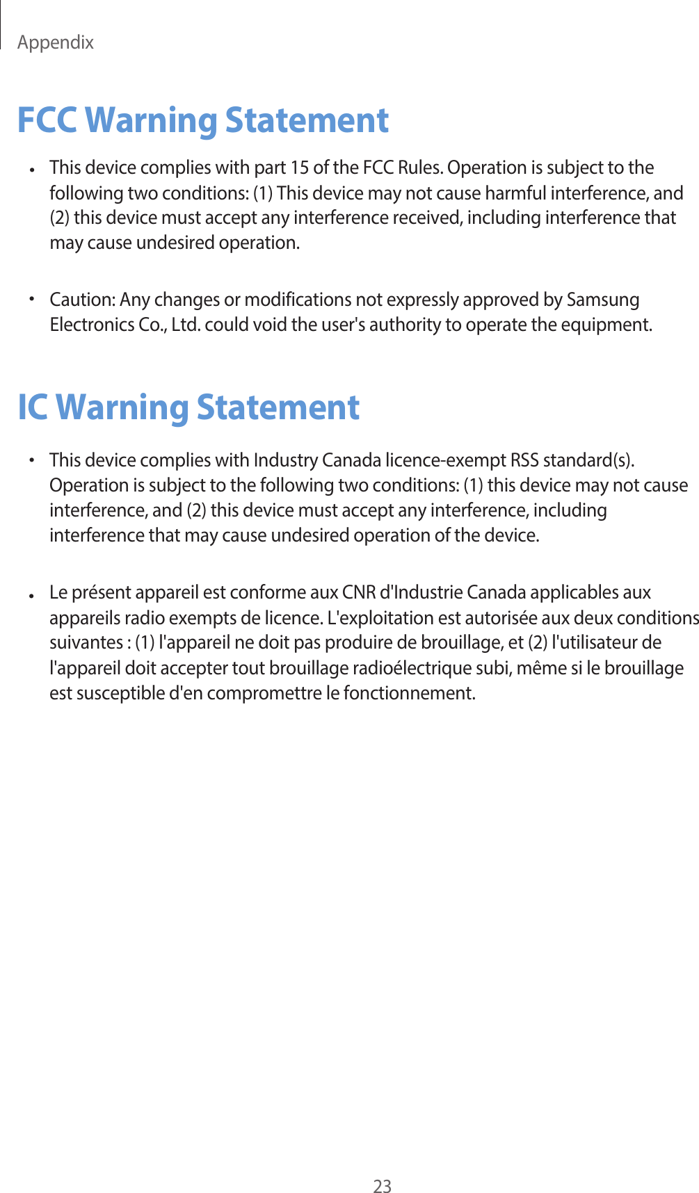 Appendix23FCC Warning Statement•This device complies with part 15 of the FCC Rules. Operation is subject to the following two conditions: (1) This device may not cause harmful interference, and (2) this device must accept any interference received, including interference that may cause undesired operation.Caution: Any changes or modifications not expressly approved by Samsung Electronics Co., Ltd. could void the user&apos;s authority to operate the equipment.•IC Warning Statement•This device complies with Industry Canada licence-exempt RSS standard(s).Operation is subject to the following two conditions: ( 1) this device may not  causeinterference, and (2) this device must accept any interference,  includinginterference that may cause undesired operation of the device.Le présent appareil est conforme aux CNR d&apos;Industrie Canada applicables aux appareils radio exempts de licence. L&apos;exploitation est autorisée aux deux conditions suivantes : (1) l&apos;appareil ne doit pas produire de brouillage, et (2) l&apos;utilisateur  de l&apos;appareil doit accepter tout brouillage radioélectrique subi, même si le brouillage es t susceptible d&apos;en compromettre le fonctionnement.•