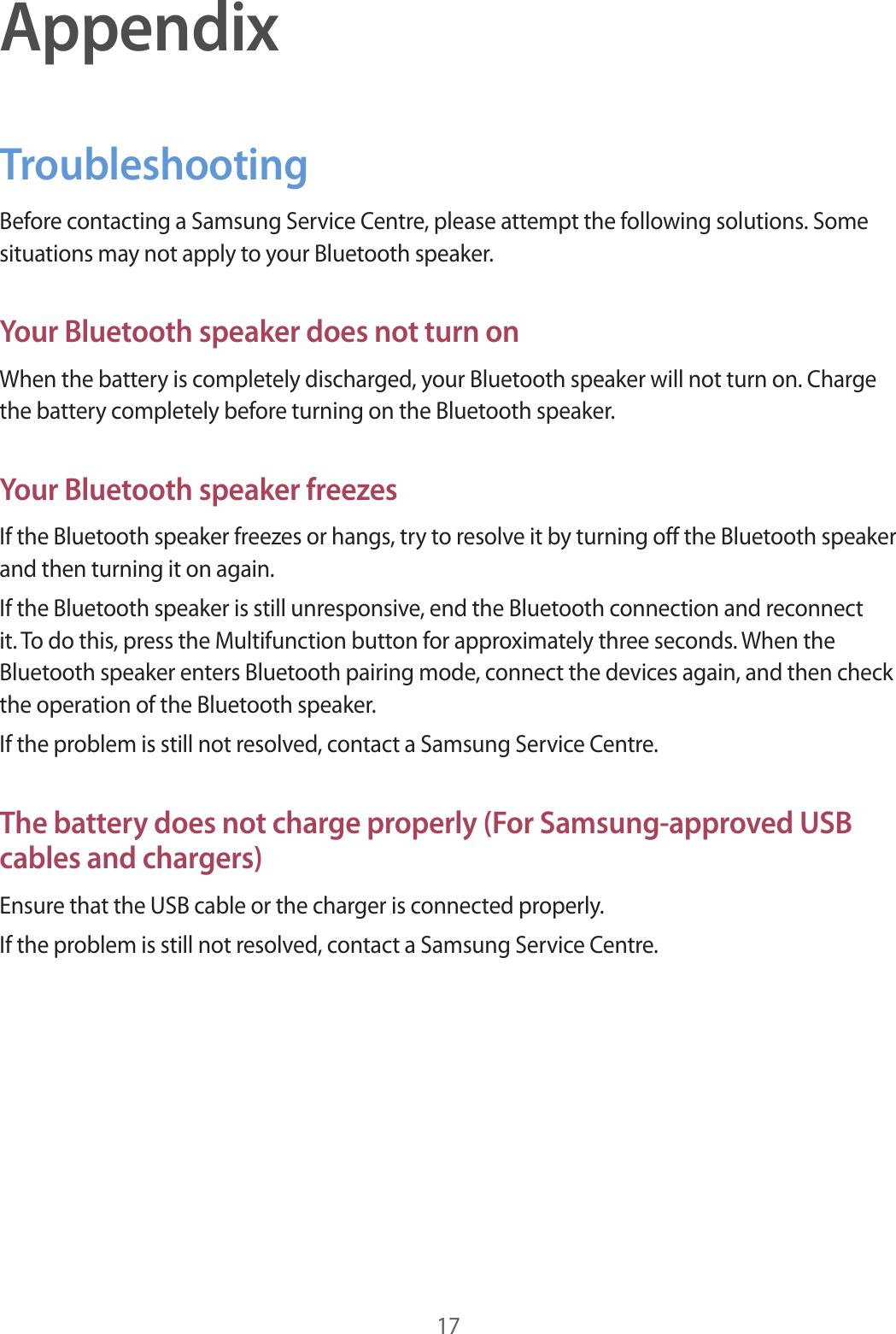 17AppendixTroubleshootingBefore contacting a Samsung Service Centre, please attempt the following solutions. Some situations may not apply to your Bluetooth speaker.Your Bluetooth speaker does not turn onWhen the battery is completely discharged, your Bluetooth speaker will not turn on. Charge the battery completely before turning on the Bluetooth speaker.Your Bluetooth speaker freezesIf the Bluetooth speaker freezes or hangs, try to resolve it by turning off the Bluetooth speaker and then turning it on again.If the Bluetooth speaker is still unresponsive, end the Bluetooth connection and reconnect it. To do this, press the Multifunction button for approximately three seconds. When the Bluetooth speaker enters Bluetooth pairing mode, connect the devices again, and then check the operation of the Bluetooth speaker.If the problem is still not resolved, contact a Samsung Service Centre.The battery does not charge properly (For Samsung-approved USB cables and chargers)Ensure that the USB cable or the charger is connected properly.If the problem is still not resolved, contact a Samsung Service Centre.