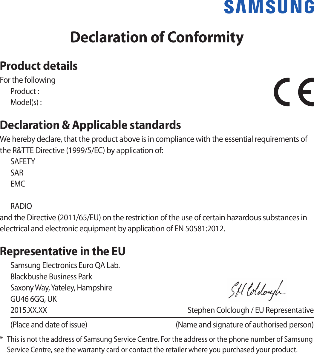 Declaration of ConformityProduct detailsFor the followingProduct : Model(s) : Declaration &amp; Applicable standardsWe hereby declare, that the product above is in compliance with the essential requirements of the R&amp;TTE Directive (1999/5/EC) by application of:SAFETY SAR EMC    RADIO and the Directive (2011/65/EU) on the restriction of the use of certain hazardous substances in electrical and electronic equipment by application of EN 50581:2012.Representative in the EUSamsung Electronics Euro QA Lab. Blackbushe Business Park Saxony Way, Yateley, Hampshire GU46 6GG, UK2015.XX.XX  Stephen Colclough / EU Representative(Place and date of issue)  (Name and signature of authorised person)*  This is not the address of Samsung Service Centre. For the address or the phone number of Samsung Service Centre, see the warranty card or contact the retailer where you purchased your product.