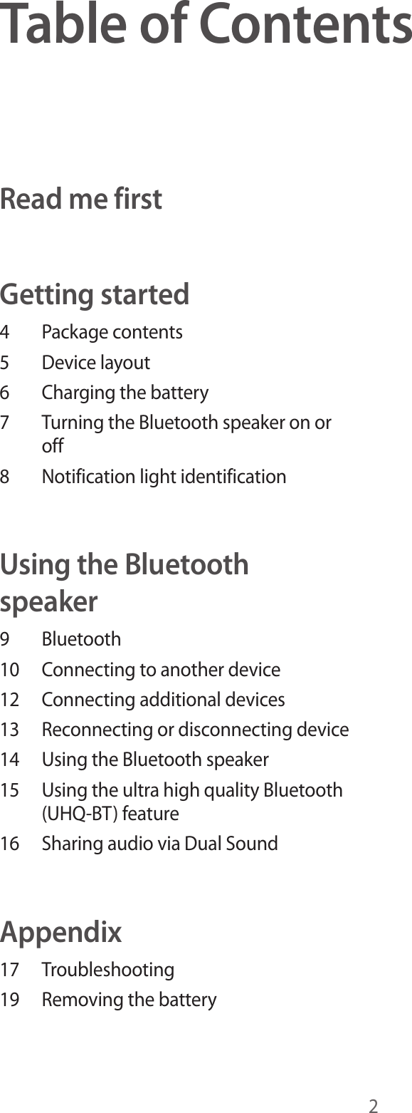 2Table of ContentsRead me firstGetting started4  Package contents5  Device layout6  Charging the battery7  Turning the Bluetooth speaker on or off8  Notification light identificationUsing the Bluetooth speaker9 Bluetooth10  Connecting to another device12  Connecting additional devices13  Reconnecting or disconnecting device14  Using the Bluetooth speaker15  Using the ultra high quality Bluetooth (UHQ-BT) feature16  Sharing audio via Dual SoundAppendix17 Troubleshooting19  Removing the battery
