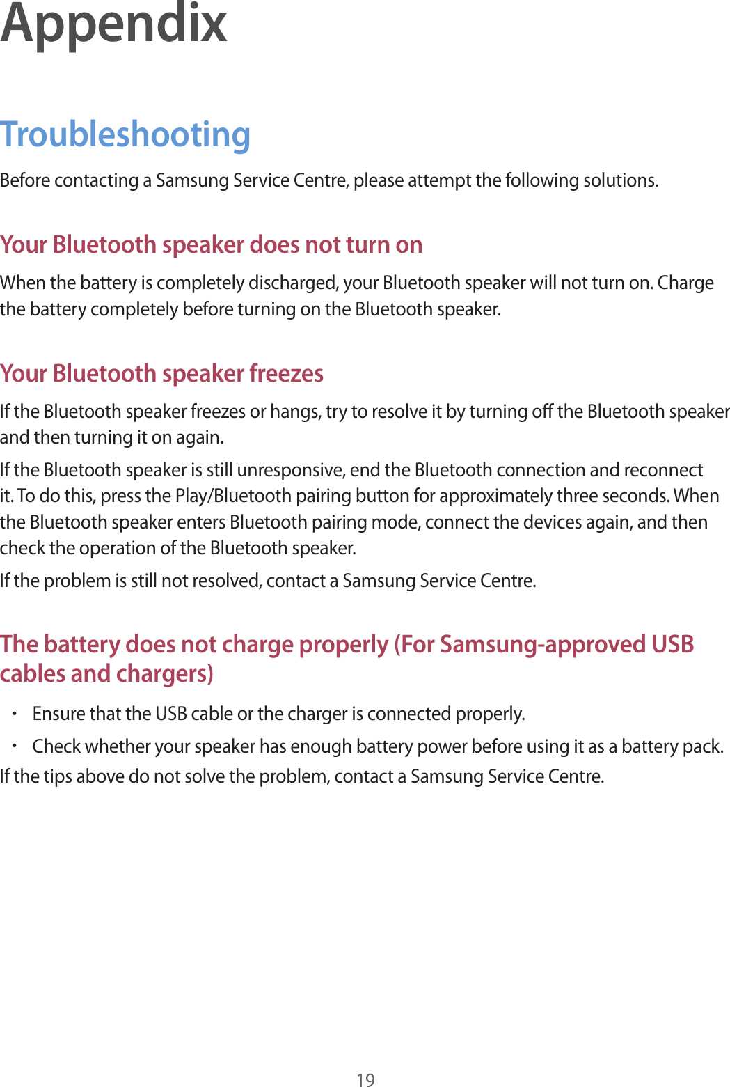 19AppendixTroubleshootingBefore contacting a Samsung Service Centre, please attempt the following solutions.Your Bluetooth speaker does not turn onWhen the battery is completely discharged, your Bluetooth speaker will not turn on. Charge the battery completely before turning on the Bluetooth speaker.Your Bluetooth speaker freezesIf the Bluetooth speaker freezes or hangs, try to resolve it by turning off the Bluetooth speaker and then turning it on again.If the Bluetooth speaker is still unresponsive, end the Bluetooth connection and reconnect it. To do this, press the Play/Bluetooth pairing button for approximately three seconds. When the Bluetooth speaker enters Bluetooth pairing mode, connect the devices again, and then check the operation of the Bluetooth speaker.If the problem is still not resolved, contact a Samsung Service Centre.The battery does not charge properly (For Samsung-approved USB cables and chargers)•Ensure that the USB cable or the charger is connected properly.•Check whether your speaker has enough battery power before using it as a battery pack.If the tips above do not solve the problem, contact a Samsung Service Centre.