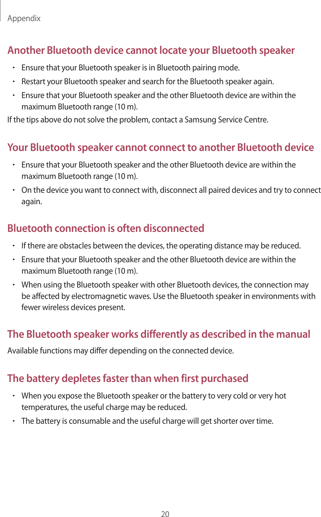 Appendix20Another Bluetooth device cannot locate your Bluetooth speaker•Ensure that your Bluetooth speaker is in Bluetooth pairing mode.•Restart your Bluetooth speaker and search for the Bluetooth speaker again.•Ensure that your Bluetooth speaker and the other Bluetooth device are within the maximum Bluetooth range (10 m).If the tips above do not solve the problem, contact a Samsung Service Centre.Your Bluetooth speaker cannot connect to another Bluetooth device•Ensure that your Bluetooth speaker and the other Bluetooth device are within the maximum Bluetooth range (10 m).•On the device you want to connect with, disconnect all paired devices and try to connect again.Bluetooth connection is often disconnected•If there are obstacles between the devices, the operating distance may be reduced.•Ensure that your Bluetooth speaker and the other Bluetooth device are within the maximum Bluetooth range (10 m).•When using the Bluetooth speaker with other Bluetooth devices, the connection may be affected by electromagnetic waves. Use the Bluetooth speaker in environments with fewer wireless devices present.The Bluetooth speaker works differently as described in the manualAvailable functions may differ depending on the connected device.The battery depletes faster than when first purchased•When you expose the Bluetooth speaker or the battery to very cold or very hot temperatures, the useful charge may be reduced.•The battery is consumable and the useful charge will get shorter over time.