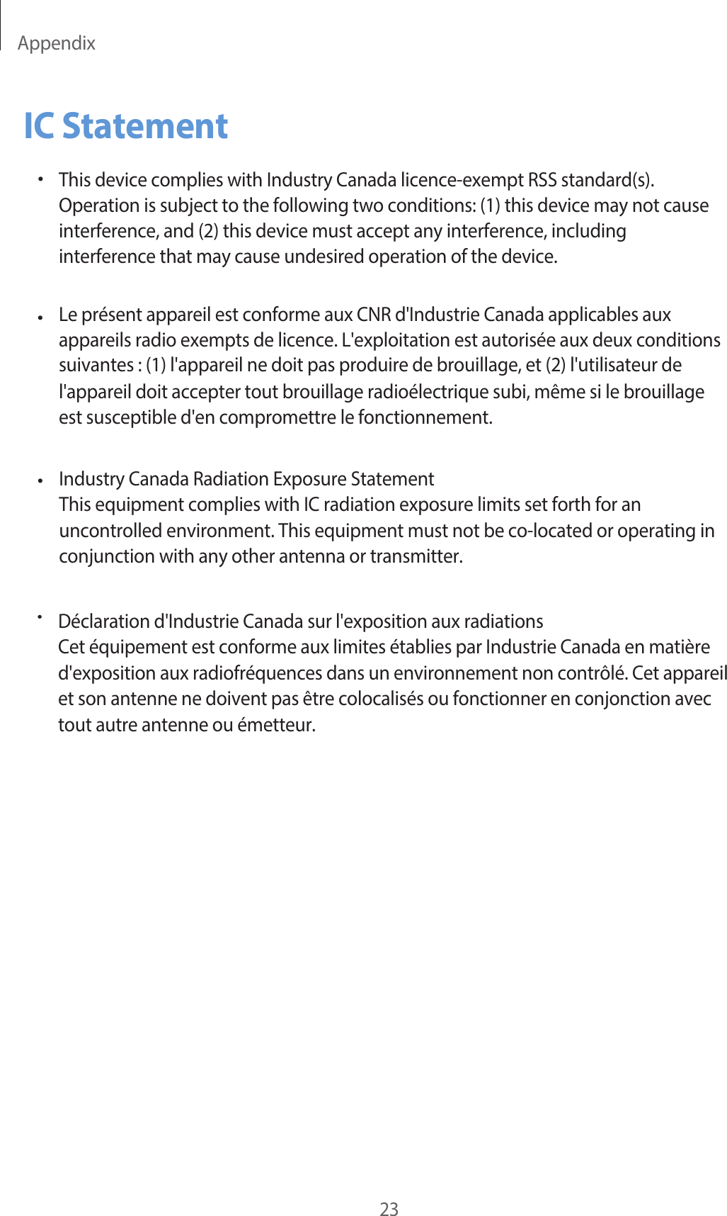 Appendix23IC Statement•This device complies with Industry Canada licence-exempt RSS standard(s).Operation is subject to  the following two  conditions: (1) this device may not causeinterference, and (2) this device must accept any interference, includinginterference that may cause undesired operation of the device.Le présent appareil est conforme aux CNR d&apos;Industrie Canada applicables aux appareils radio exempts de licence. L&apos;exploitation est autorisée aux deux conditions suivantes : (1) l&apos;appareil ne doit pas produire de brouillage, et (2) l&apos;utilisateur de  l&apos;appareil doit accepter tout brouillage radioélectrique subi, même si le  brouillage est susceptible d&apos;en compromettre le fonctionnement.Industry Canada Radiation Exposure StatementThis equipment complies with IC radiation exposure limits set forth for an uncontrolled environment. This equipment must not be co-located or operating in conjunction with any other antenna or transmitter.•••Déclaration d&apos;Industrie Canada sur l&apos;exposition aux radiationsCet équipement est conforme aux limites établies par Industrie Canada en matièred&apos;exposition aux radiofréquences dans un environnement non contrôlé. Cet appareilet son antenne ne doivent pas être colocalisés ou fonctionner en conjonction avectout autre antenne ou émetteur.