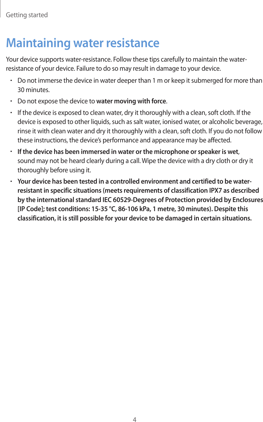 Getting started4Maintaining water resistanceYour device supports water-resistance. Follow these tips carefully to maintain the water-resistance of your device. Failure to do so may result in damage to your device.•Do not immerse the device in water deeper than 1 m or keep it submerged for more than 30 minutes.•Do not expose the device to water moving with force.•If the device is exposed to clean water, dry it thoroughly with a clean, soft cloth. If the device is exposed to other liquids, such as salt water, ionised water, or alcoholic beverage, rinse it with clean water and dry it thoroughly with a clean, soft cloth. If you do not follow these instructions, the device’s performance and appearance may be affected.•If the device has been immersed in water or the microphone or speaker is wet, sound may not be heard clearly during a call. Wipe the device with a dry cloth or dry it thoroughly before using it.•Your device has been tested in a controlled environment and certified to be water-resistant in specific situations (meets requirements of classification IPX7 as described by the international standard IEC 60529-Degrees of Protection provided by Enclosures [IP Code]; test conditions: 15-35 °C, 86-106 kPa, 1 metre, 30 minutes). Despite this classification, it is still possible for your device to be damaged in certain situations.