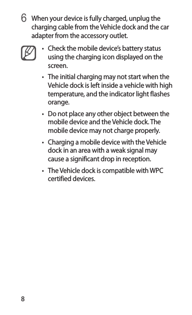 86 When your device is fully charged, unplug the charging cable from the Vehicle dock and the car adapter from the accessory outlet.• Check the mobile device’s battery status using the charging icon displayed on the screen.• The initial charging may not start when the Vehicle dock is left inside a vehicle with high temperature, and the indicator light flashes orange.• Do not place any other object between the mobile device and the Vehicle dock. The mobile device may not charge properly.• Charging a mobile device with the Vehicle dock in an area with a weak signal may cause a significant drop in reception.• The Vehicle dock is compatible with WPC certified devices.