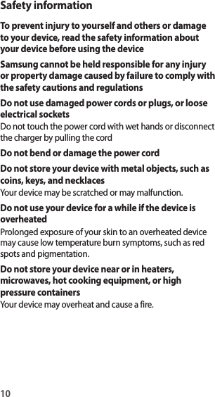 10Safety informationTo prevent injury to yourself and others or damage to your device, read the safety information about your device before using the deviceSamsung cannot be held responsible for any injury or property damage caused by failure to comply with the safety cautions and regulationsDo not use damaged power cords or plugs, or loose electrical socketsDo not touch the power cord with wet hands or disconnect the charger by pulling the cordDo not bend or damage the power cordDo not store your device with metal objects, such as coins, keys, and necklacesYour device may be scratched or may malfunction.Do not use your device for a while if the device is overheatedProlonged exposure of your skin to an overheated device may cause low temperature burn symptoms, such as red spots and pigmentation.Do not store your device near or in heaters, microwaves, hot cooking equipment, or high pressure containersYour device may overheat and cause a fire.