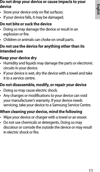 11EnglishDo not drop your device or cause impacts to your device• Store your device only on flat surfaces.• If your device falls, it may be damaged.Do not bite or suck the device• Doing so may damage the device or result in an explosion or fire.• Children or animals can choke on small parts.Do not use the device for anything other than its intended useKeep your device dry• Humidity and liquids may damage the parts or electronic circuits in your device.• If your device is wet, dry the device with a towel and take it to a service centre.Do not disassemble, modify, or repair your device• Doing so may cause electric shock.• Any changes or modifications to your device can void your manufacturer’s warranty. If your device needs servicing, take your device to a Samsung Service Centre.When cleaning your device, mind the following• Wipe your device or charger with a towel or an eraser.• Do not use chemicals or detergents. Doing so may discolour or corrode the outside the device or may result in electric shock or fire.