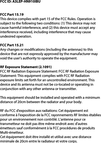 FCC ID: A3LEP-HN910IBUFCC Part 15.19This device complies with part 15 of the FCC Rules. Operation is subject to the following two conditions: (1) This device may not cause harmful interference, and (2) this device must accept any interference received, including interference that may cause undesired operation.FCC Part 15.21Any changes or modifications (including the antennas) to this device that are not expressly approved by the manufacturer may void the user&apos;s authority to operate the equipment.RF Exposure Statement (2.1091) FCC RF Radiation Exposure Statement: FCC RF Radiation Exposure Statement: This equipment complies with FCC RF Radiation exposure limits set forth for an uncontrolled environment. This device and its antenna must not be co-located or operating in conjunction with any other antenna or transmitter.This equipment should be installed and operated with a minimum distance of 20cm between the radiator and your body. RF du FCC d&apos;exposition aux radiations: Cet équipement est conforme à l&apos;exposition de la FCC rayonnements RF limites établies pour un environnement non contrôlé. L’antenne pour ce transmetteur ne doit pas être même endroit avec d’autres émetteurs sauf conformément à la FCC procédures de produits Multi-émetteur.  Cet équipement doit être installé et utilisé avec une distance minimale de 20cm entre le radiateur et votre corps.