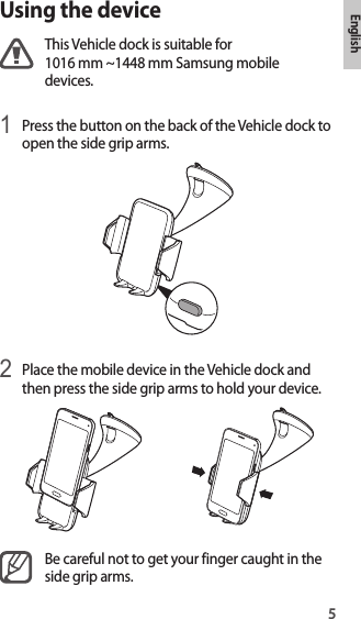 5EnglishUsing the deviceThis Vehicle dock is suitable for 1016 mm ~1448 mm Samsung mobile devices.1 Press the button on the back of the Vehicle dock to open the side grip arms.2 Place the mobile device in the Vehicle dock and then press the side grip arms to hold your device.Be careful not to get your finger caught in the side grip arms.