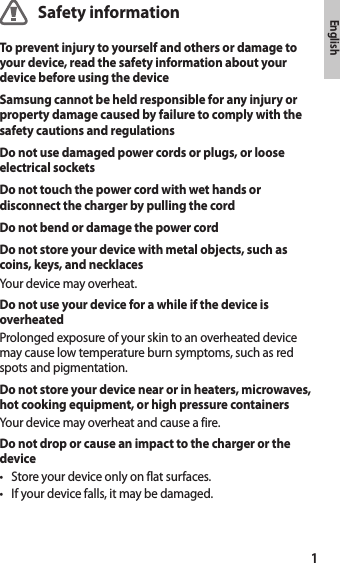 1EnglishSafety informationTo prevent injury to yourself and others or damage to your device, read the safety information about your device before using the deviceSamsung cannot be held responsible for any injury or property damage caused by failure to comply with the safety cautions and regulationsDo not use damaged power cords or plugs, or loose electrical socketsDo not touch the power cord with wet hands or disconnect the charger by pulling the cordDo not bend or damage the power cordDo not store your device with metal objects, such as coins, keys, and necklacesYour device may overheat.Do not use your device for a while if the device is overheatedProlonged exposure of your skin to an overheated device may cause low temperature burn symptoms, such as red spots and pigmentation.Do not store your device near or in heaters, microwaves, hot cooking equipment, or high pressure containersYour device may overheat and cause a fire.Do not drop or cause an impact to the charger or the device• Store your device only on flat surfaces.• If your device falls, it may be damaged.English