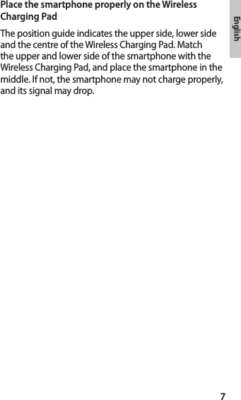 7EnglishPlace the smartphone properly on the Wireless Charging PadThe position guide indicates the upper side, lower side and the centre of the Wireless Charging Pad. Match the upper and lower side of the smartphone with the Wireless Charging Pad, and place the smartphone in the middle. If not, the smartphone may not charge properly, and its signal may drop.