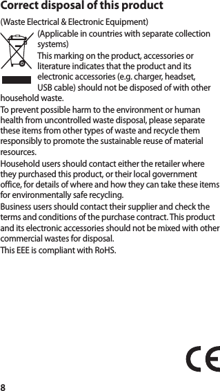 8Correct disposal of this product(Waste Electrical &amp; Electronic Equipment)(Applicable in countries with separate collection systems)This marking on the product, accessories or literature indicates that the product and its electronic accessories (e.g. charger, headset, USB cable) should not be disposed of with other household waste.To prevent possible harm to the environment or human health from uncontrolled waste disposal, please separate these items from other types of waste and recycle them responsibly to promote the sustainable reuse of material resources.Household users should contact either the retailer where they purchased this product, or their local government office, for details of where and how they can take these items for environmentally safe recycling.Business users should contact their supplier and check the terms and conditions of the purchase contract. This product and its electronic accessories should not be mixed with other commercial wastes for disposal.This EEE is compliant with RoHS.