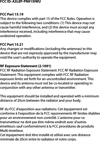 FCC ID: A3LEP-PN915IWUFCC Part 15.19This device complies with part 15 of the FCC Rules. Operation is subject to the following two conditions: (1) This device may not cause harmful interference, and (2) this device must accept any interference received, including interference that may cause undesired operation.FCC Part 15.21Any changes or modifications (including the antennas) to this device that are not expressly approved by the manufacturer may void the user&apos;s authority to operate the equipment.RF Exposure Statement (2.1091) FCC RF Radiation Exposure Statement: FCC RF Radiation Exposure Statement: This equipment complies with FCC RF Radiation exposure limits set forth for an uncontrolled environment. This device and its antenna must not be co-located or operating in conjunction with any other antenna or transmitter.This equipment should be installed and operated with a minimum distance of 20cm between the radiator and your body. RF du FCC d&apos;exposition aux radiations: Cet équipement est conforme à l&apos;exposition de la FCC rayonnements RF limites établies pour un environnement non contrôlé. L’antenne pour ce transmetteur ne doit pas être même endroit avec d’autres émetteurs sauf conformément à la FCC procédures de produits Multi-émetteur.  Cet équipement doit être installé et utilisé avec une distance minimale de 20cm entre le radiateur et votre corps.