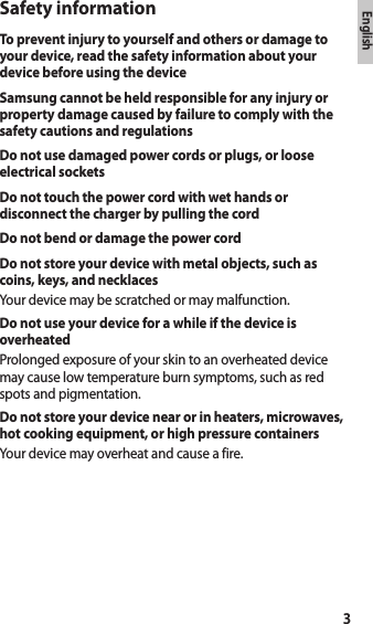 3EnglishEnglishSafety informationTo prevent injury to yourself and others or damage to your device, read the safety information about your device before using the deviceSamsung cannot be held responsible for any injury or property damage caused by failure to comply with the safety cautions and regulationsDo not use damaged power cords or plugs, or loose electrical socketsDo not touch the power cord with wet hands or disconnect the charger by pulling the cordDo not bend or damage the power cordDo not store your device with metal objects, such as coins, keys, and necklacesYour device may be scratched or may malfunction.Do not use your device for a while if the device is overheatedProlonged exposure of your skin to an overheated device may cause low temperature burn symptoms, such as red spots and pigmentation.Do not store your device near or in heaters, microwaves, hot cooking equipment, or high pressure containersYour device may overheat and cause a fire.