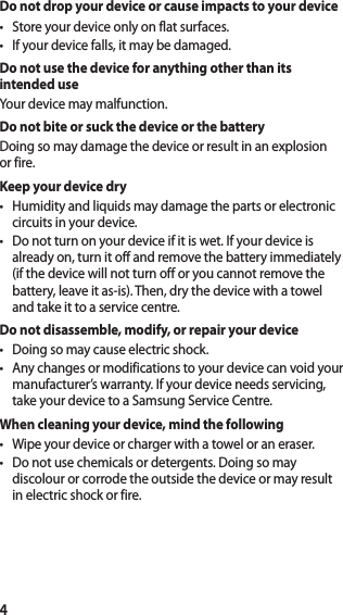 4Do not drop your device or cause impacts to your device• Store your device only on flat surfaces.• If your device falls, it may be damaged.Do not use the device for anything other than its intended useYour device may malfunction.Do not bite or suck the device or the batteryDoing so may damage the device or result in an explosion or fire.Keep your device dry• Humidity and liquids may damage the parts or electronic circuits in your device.• Do not turn on your device if it is wet. If your device is already on, turn it off and remove the battery immediately (if the device will not turn off or you cannot remove the battery, leave it as-is). Then, dry the device with a towel and take it to a service centre.Do not disassemble, modify, or repair your device• Doing so may cause electric shock.• Any changes or modifications to your device can void your manufacturer’s warranty. If your device needs servicing, take your device to a Samsung Service Centre.When cleaning your device, mind the following• Wipe your device or charger with a towel or an eraser.• Do not use chemicals or detergents. Doing so may discolour or corrode the outside the device or may result in electric shock or fire.
