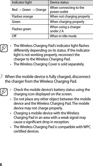 8Indicator light Device statusRed → Green → Orange When connecting to the power outletFlashes orange When not charging properlyGreen When charging properlyFlashes green When using a charger under 2 AOff When in Idle mode• The Wireless Charging Pad’s indicator light flashes differently depending on its status. If the indicator light is not working properly, reconnect the charger to the Wireless Charging Pad.• The Wireless Charging Cover is sold separately.3  When the mobile device is fully charged, disconnect the charger from the Wireless Charging Pad.• Check the mobile device’s battery status using the charging icon displayed on the screen.• Do not place any other object between the mobile device and the Wireless Charging Pad. The mobile device may not charge properly.• Charging a mobile device with the Wireless Charging Pad in an area with a weak signal may cause a significant drop in reception.• The Wireless Charging Pad is compatible with WPC certified devices.