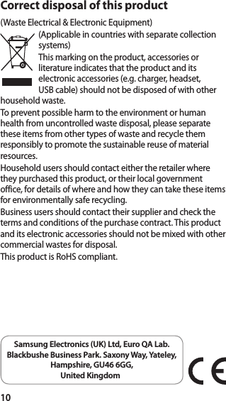 10Correct disposal of this product(Waste Electrical &amp; Electronic Equipment)(Applicable in countries with separate collection systems)This marking on the product, accessories or literature indicates that the product and its electronic accessories (e.g. charger, headset, USB cable) should not be disposed of with other household waste.To prevent possible harm to the environment or human health from uncontrolled waste disposal, please separate these items from other types of waste and recycle them responsibly to promote the sustainable reuse of material resources.Household users should contact either the retailer where they purchased this product, or their local government office, for details of where and how they can take these items for environmentally safe recycling.Business users should contact their supplier and check the terms and conditions of the purchase contract. This product and its electronic accessories should not be mixed with other commercial wastes for disposal.This product is RoHS compliant.Samsung Electronics (UK) Ltd, Euro QA Lab. Blackbushe Business Park. Saxony Way, Yateley,  Hampshire, GU46 6GG, United Kingdom