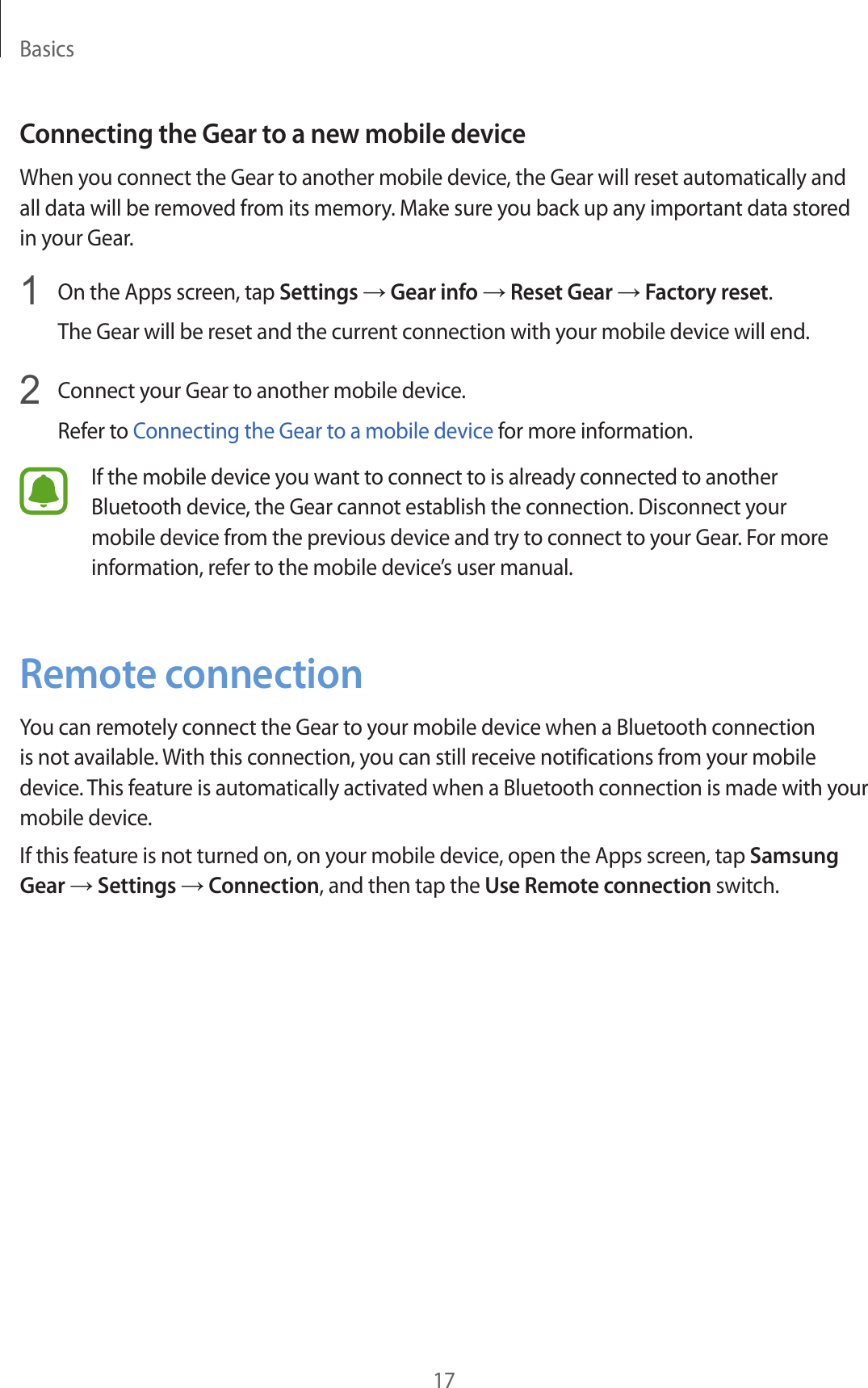 Basics17Connecting the Gear to a new mobile deviceWhen you connect the Gear to another mobile device, the Gear will reset automatically and all data will be removed from its memory. Make sure you back up any important data stored in your Gear.1  On the Apps screen, tap Settings → Gear info → Reset Gear → Factory reset.The Gear will be reset and the current connection with your mobile device will end.2  Connect your Gear to another mobile device.Refer to Connecting the Gear to a mobile device for more information.If the mobile device you want to connect to is already connected to another Bluetooth device, the Gear cannot establish the connection. Disconnect your mobile device from the previous device and try to connect to your Gear. For more information, refer to the mobile device’s user manual. Remote connectionYou can remotely connect the Gear to your mobile device when a Bluetooth connection is not available. With this connection, you can still receive notifications from your mobile device. This feature is automatically activated when a Bluetooth connection is made with your mobile device.If this feature is not turned on, on your mobile device, open the Apps screen, tap Samsung Gear → Settings → Connection, and then tap the Use Remote connection switch.