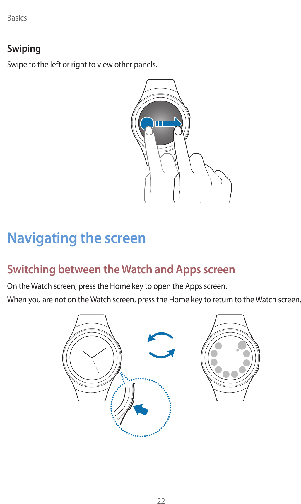Basics22SwipingSwipe to the left or right to view other panels.Navigating the screenSwitching between the Watch and Apps screenOn the Watch screen, press the Home key to open the Apps screen.When you are not on the Watch screen, press the Home key to return to the Watch screen.