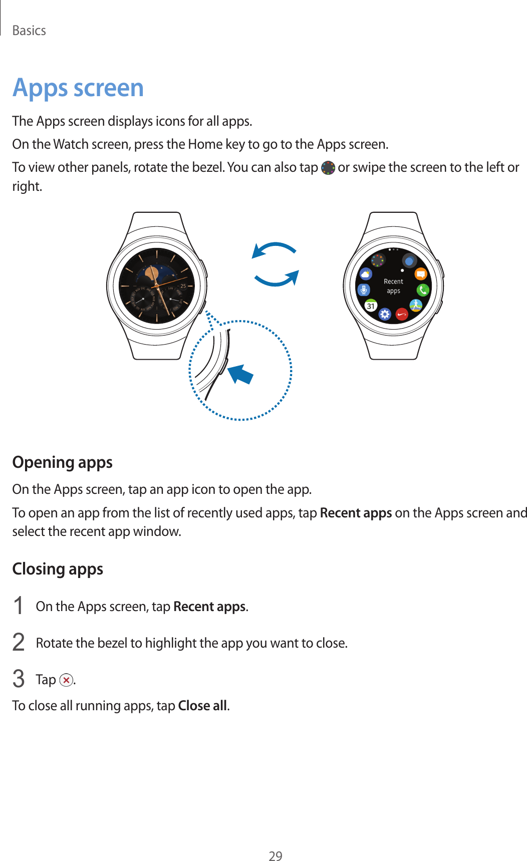 Basics29Apps screenThe Apps screen displays icons for all apps.On the Watch screen, press the Home key to go to the Apps screen.To view other panels, rotate the bezel. You can also tap   or swipe the screen to the left or right.Opening appsOn the Apps screen, tap an app icon to open the app.To open an app from the list of recently used apps, tap Recent apps on the Apps screen and select the recent app window.Closing apps1  On the Apps screen, tap Recent apps.2  Rotate the bezel to highlight the app you want to close.3  Tap  .To close all running apps, tap Close all.