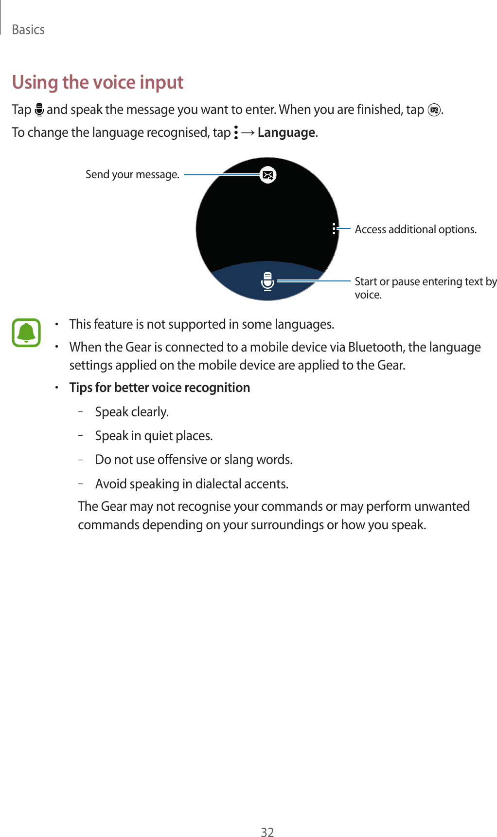 Basics32Using the voice inputTap   and speak the message you want to enter. When you are finished, tap  .To change the language recognised, tap   → Language.Start or pause entering text by voice.Send your message.Access additional options.•This feature is not supported in some languages.•When the Gear is connected to a mobile device via Bluetooth, the language settings applied on the mobile device are applied to the Gear.•Tips for better voice recognition–Speak clearly.–Speak in quiet places.–Do not use offensive or slang words.–Avoid speaking in dialectal accents.The Gear may not recognise your commands or may perform unwanted commands depending on your surroundings or how you speak.