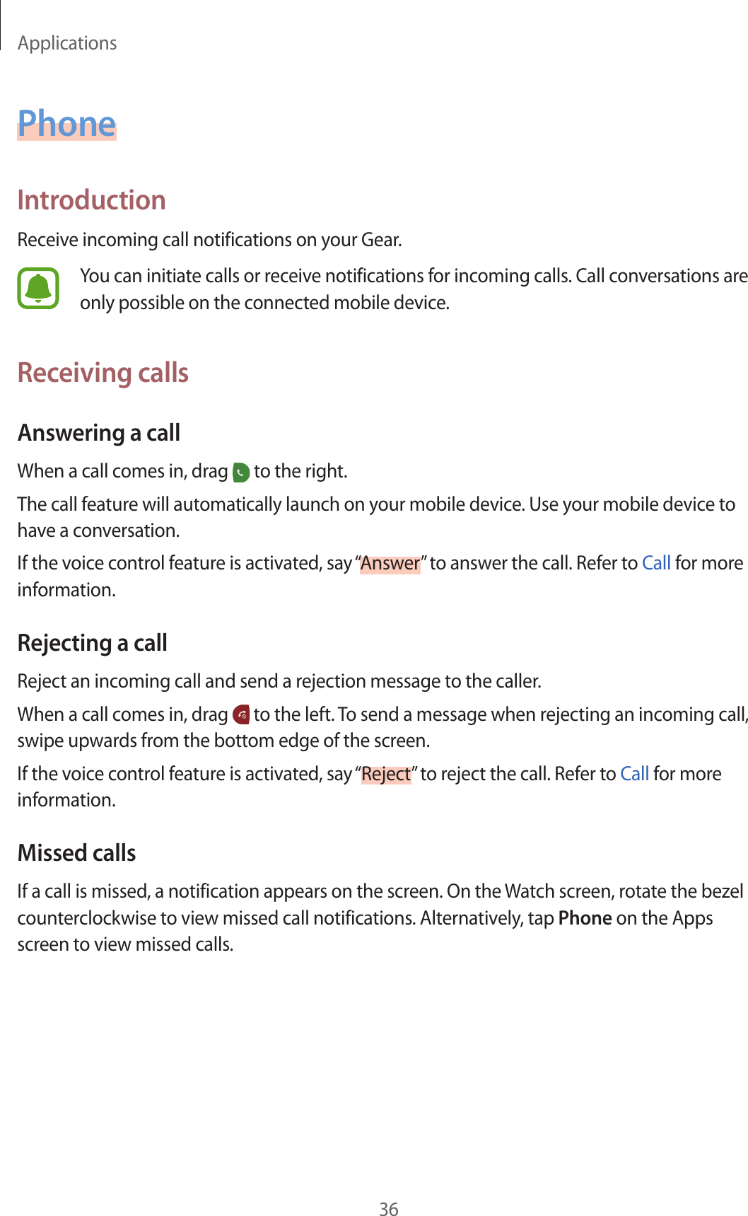 Applications36PhoneIntroductionReceive incoming call notifications on your Gear.You can initiate calls or receive notifications for incoming calls. Call conversations are only possible on the connected mobile device.Receiving callsAnswering a callWhen a call comes in, drag   to the right.The call feature will automatically launch on your mobile device. Use your mobile device to have a conversation.If the voice control feature is activated, say “Answer” to answer the call. Refer to Call for more information.Rejecting a callReject an incoming call and send a rejection message to the caller.When a call comes in, drag   to the left. To send a message when rejecting an incoming call, swipe upwards from the bottom edge of the screen.If the voice control feature is activated, say “Reject” to reject the call. Refer to Call for more information.Missed callsIf a call is missed, a notification appears on the screen. On the Watch screen, rotate the bezel counterclockwise to view missed call notifications. Alternatively, tap Phone on the Apps screen to view missed calls.
