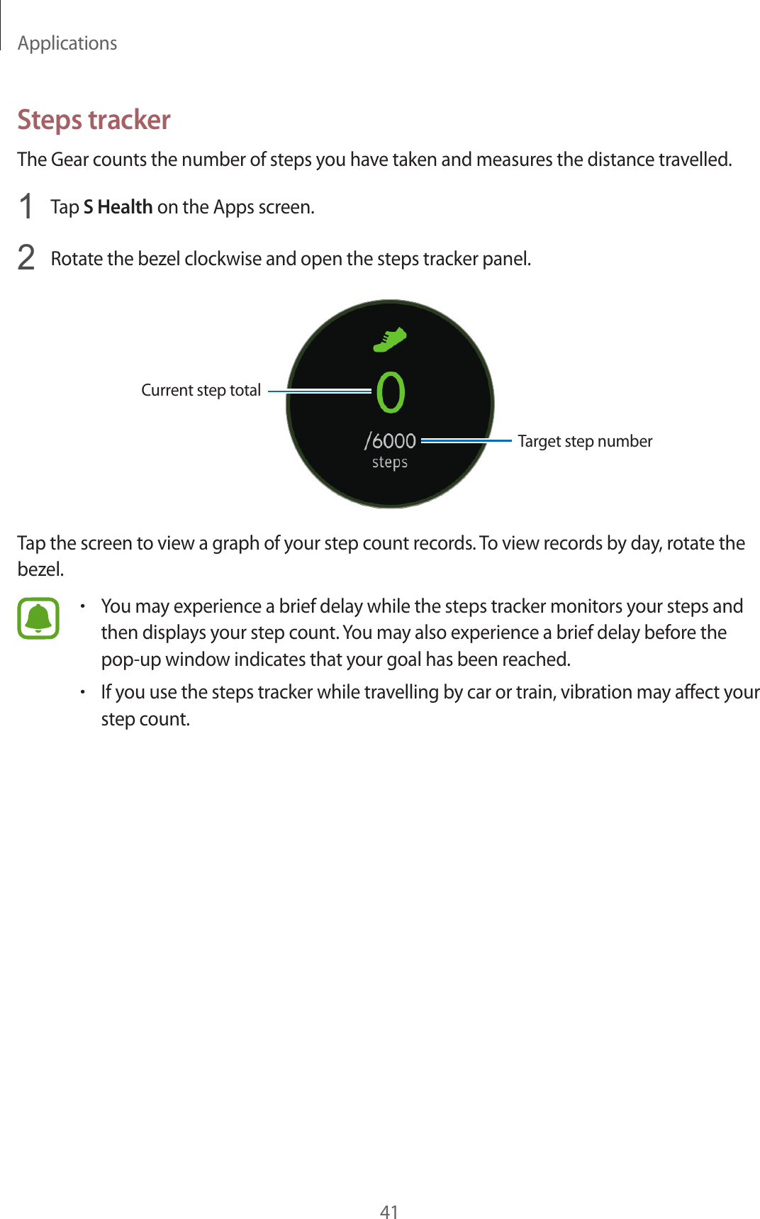 Applications41Steps trackerThe Gear counts the number of steps you have taken and measures the distance travelled.1  Tap S Health on the Apps screen.2  Rotate the bezel clockwise and open the steps tracker panel.Current step totalTarget step numberTap the screen to view a graph of your step count records. To view records by day, rotate the bezel.•You may experience a brief delay while the steps tracker monitors your steps and then displays your step count. You may also experience a brief delay before the pop-up window indicates that your goal has been reached.•If you use the steps tracker while travelling by car or train, vibration may affect your step count.