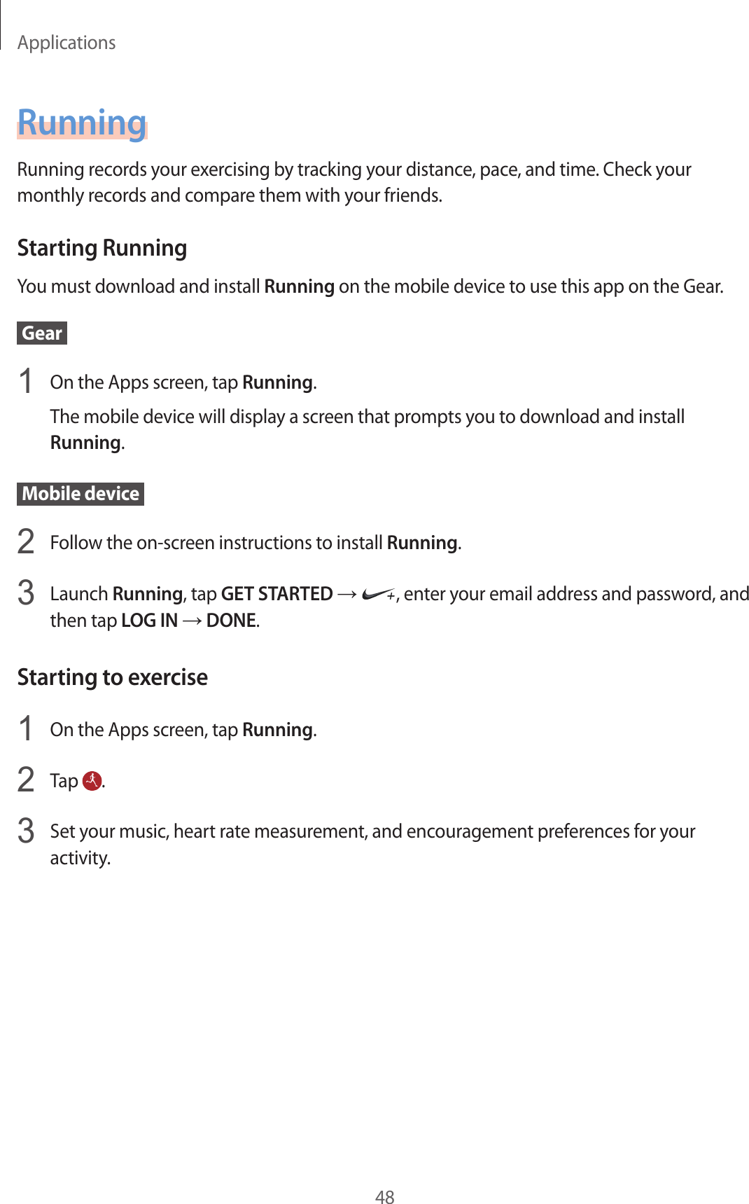 Applications48RunningRunning records your exercising by tracking your distance, pace, and time. Check your monthly records and compare them with your friends.Starting RunningYou must download and install Running on the mobile device to use this app on the Gear. Gear 1  On the Apps screen, tap Running.The mobile device will display a screen that prompts you to download and install Running. Mobile device 2  Follow the on-screen instructions to install Running.3  Launch Running, tap GET STARTED → , enter your email address and password, and then tap LOG IN → DONE.Starting to exercise1  On the Apps screen, tap Running.2  Tap  .3  Set your music, heart rate measurement, and encouragement preferences for your activity.