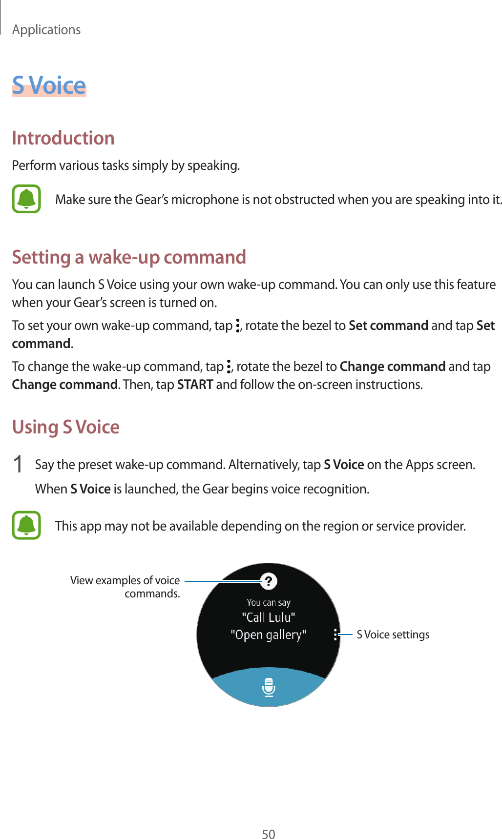 Applications50S VoiceIntroductionPerform various tasks simply by speaking.Make sure the Gear’s microphone is not obstructed when you are speaking into it.Setting a wake-up commandYou can launch S Voice using your own wake-up command. You can only use this feature when your Gear’s screen is turned on.To set your own wake-up command, tap  , rotate the bezel to Set command and tap Set command.To change the wake-up command, tap  , rotate the bezel to Change command and tap Change command. Then, tap START and follow the on-screen instructions.Using S Voice1  Say the preset wake-up command. Alternatively, tap S Voice on the Apps screen.When S Voice is launched, the Gear begins voice recognition.This app may not be available depending on the region or service provider.S Voice settingsView examples of voice commands.