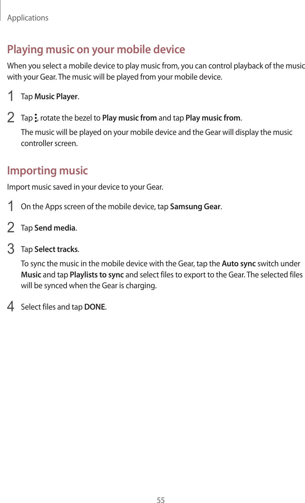 Applications55Playing music on your mobile deviceWhen you select a mobile device to play music from, you can control playback of the music with your Gear. The music will be played from your mobile device.1  Tap Music Player.2  Tap  , rotate the bezel to Play music from and tap Play music from.The music will be played on your mobile device and the Gear will display the music controller screen.Importing musicImport music saved in your device to your Gear.1  On the Apps screen of the mobile device, tap Samsung Gear.2  Tap Send media.3  Tap Select tracks.To sync the music in the mobile device with the Gear, tap the Auto sync switch under Music and tap Playlists to sync and select files to export to the Gear. The selected files will be synced when the Gear is charging.4  Select files and tap DONE.