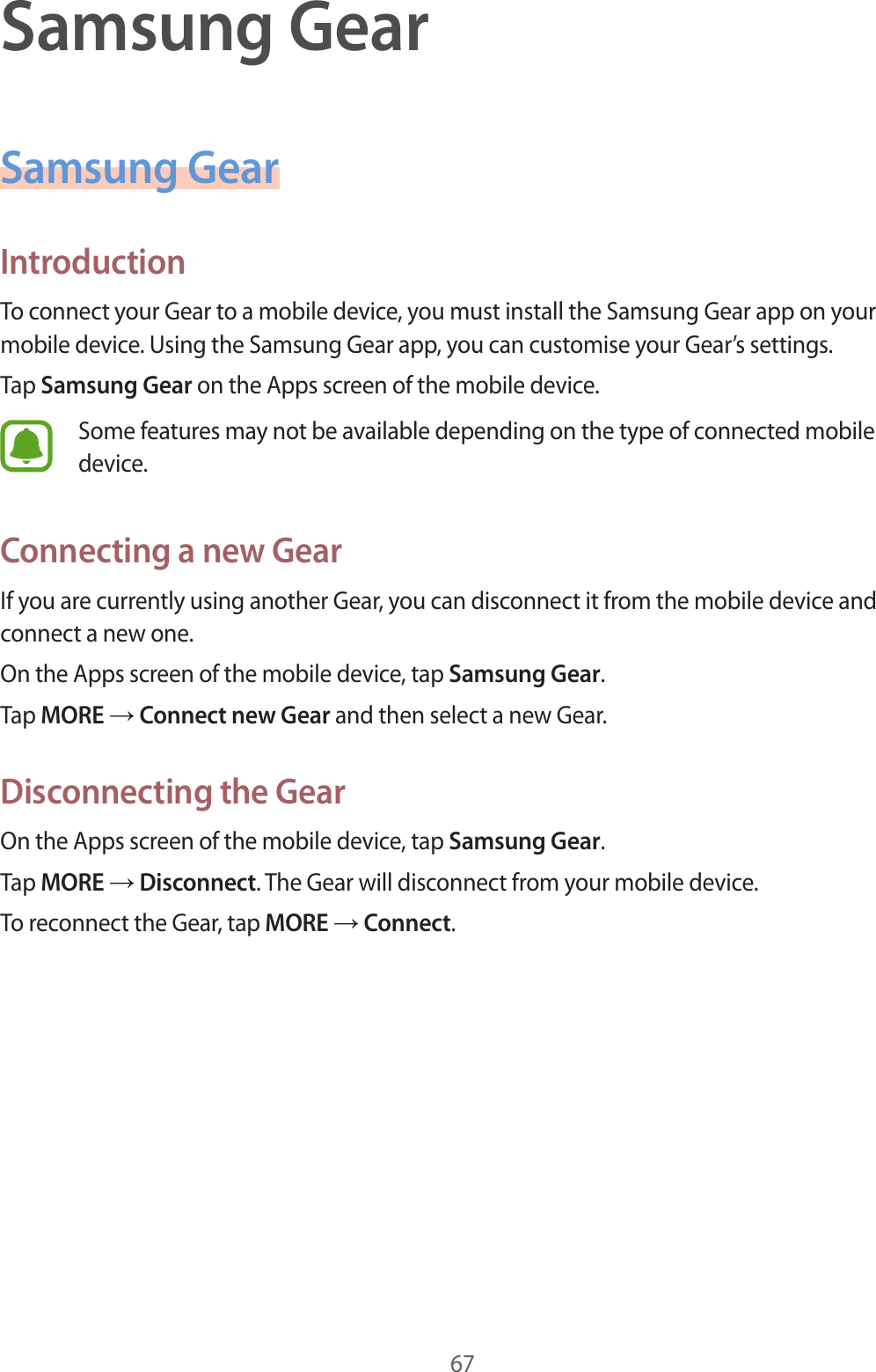 67Samsung GearSamsung GearIntroductionTo connect your Gear to a mobile device, you must install the Samsung Gear app on your mobile device. Using the Samsung Gear app, you can customise your Gear’s settings.Tap Samsung Gear on the Apps screen of the mobile device.Some features may not be available depending on the type of connected mobile device.Connecting a new GearIf you are currently using another Gear, you can disconnect it from the mobile device and connect a new one.On the Apps screen of the mobile device, tap Samsung Gear.Tap MORE → Connect new Gear and then select a new Gear.Disconnecting the GearOn the Apps screen of the mobile device, tap Samsung Gear.Tap MORE → Disconnect. The Gear will disconnect from your mobile device.To reconnect the Gear, tap MORE → Connect.