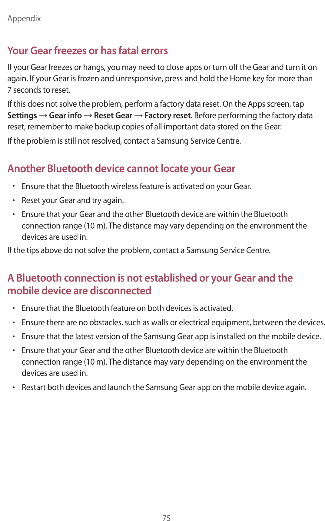 Appendix75Your Gear freezes or has fatal errorsIf your Gear freezes or hangs, you may need to close apps or turn off the Gear and turn it on again. If your Gear is frozen and unresponsive, press and hold the Home key for more than 7 seconds to reset.If this does not solve the problem, perform a factory data reset. On the Apps screen, tap Settings → Gear info → Reset Gear → Factory reset. Before performing the factory data reset, remember to make backup copies of all important data stored on the Gear.If the problem is still not resolved, contact a Samsung Service Centre.Another Bluetooth device cannot locate your Gear•Ensure that the Bluetooth wireless feature is activated on your Gear.•Reset your Gear and try again.•Ensure that your Gear and the other Bluetooth device are within the Bluetooth connection range (10 m). The distance may vary depending on the environment the devices are used in.If the tips above do not solve the problem, contact a Samsung Service Centre.A Bluetooth connection is not established or your Gear and the mobile device are disconnected•Ensure that the Bluetooth feature on both devices is activated.•Ensure there are no obstacles, such as walls or electrical equipment, between the devices.•Ensure that the latest version of the Samsung Gear app is installed on the mobile device.•Ensure that your Gear and the other Bluetooth device are within the Bluetooth connection range (10 m). The distance may vary depending on the environment the devices are used in.•Restart both devices and launch the Samsung Gear app on the mobile device again.