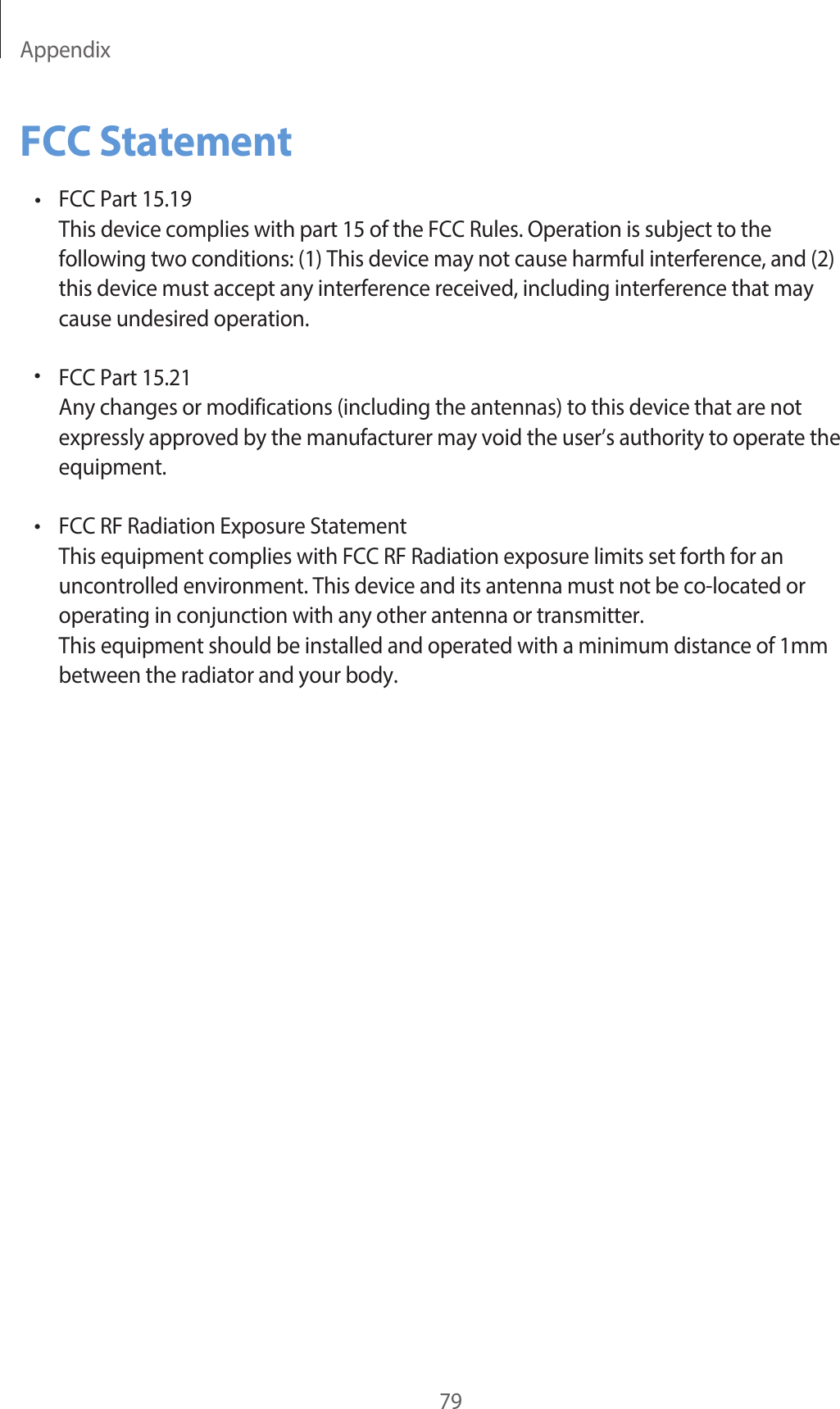 Appendix79FCC Statement•FCC Part 15.19This device complies with part 15 of the FCC Rules. Operation is subject to thefollowing two conditions: (1) This device may not cause harmful interference, and (2)this device must accept any interference received, including interference that maycause undesired operation.FCC Part 15.21Any changes or modifications (including the antennas) to this device that are not expressly approved by the manufacturer may void the user’s authority to operate the equipment.FCC RF Radiation Exposure StatementThis equipment complies with FCC RF Radiation exposure limits set forth for an uncontrolled environment. This device and its antenna must not be co-located or operating in conjunction with any other antenna or transmitter.This equipment should be installed and operated with a minimum distance of 1mm between the radiator and your body.••