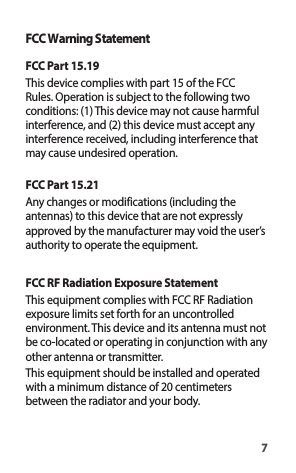 7FCC Warning StatementFCC Part 15.19This device complies with part 15 of the FCC Rules. Operation is subject to the following two conditions: (1) This device may not cause harmful interference, and (2) this device must accept any interference received, including interference that may cause undesired operation.FCC Part 15.21Any changes or modifications (including the antennas) to this device that are not expressly approved by the manufacturer may void the user’s authority to operate the equipment.FCC RF Radiation Exposure StatementThis equipment complies with FCC RF Radiation exposure limits set forth for an uncontrolled environment. This device and its antenna must not be co-located or operating in conjunction with any other antenna or transmitter.This equipment should be installed and operated with a minimum distance of 20 centimeters between the radiator and your body.