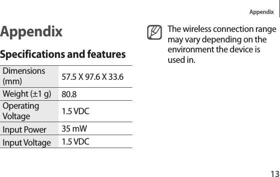 Appendix13The wireless connection range may vary depending on the environment the device is used in.AppendixSpecifications and featuresDimensions (mm) 57.5 X 97.6 X 33.6Weight (±1 g) 80.8Operating Voltage 1.5 VDCInput Power 35 mWInput Voltage 1.5 VDC