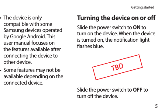 Getting started5Turning the device on or offSlide the power switch to ON to turn on the device. When the device is turned on, the notification light flashes blue.TBDSlide the power switch to OFF to turn off the device.• The device is only compatible with some Samsung devices operated by Google Android. This user manual focuses on the features available after connecting the device to other device.• Some features may not be available depending on the connected device.