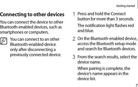 Getting started71 Press and hold the Connect button for more than 3 seconds.The notification light flashes red and blue.2 On the Bluetooth-enabled device, access the Bluetooth setup mode and search for Bluetooth devices.3 From the search results, select the device name.When pairing is complete, the device&apos;s name appears in the device list.Connecting to other devicesYou can connect the device to other Bluetooth-enabled devices, such as smartphones or computers.You can connect to an other Bluetooth-enabled device only after disconnecting a previously connected device.