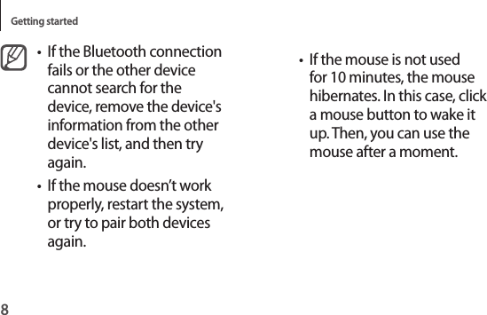 Getting started8• If the mouse is not used for 10 minutes, the mouse hibernates. In this case, click a mouse button to wake it up. Then, you can use the mouse after a moment.• If the Bluetooth connection fails or the other device cannot search for the device, remove the device&apos;s information from the other device&apos;s list, and then try again.• If the mouse doesn’t work properly, restart the system, or try to pair both devices again.
