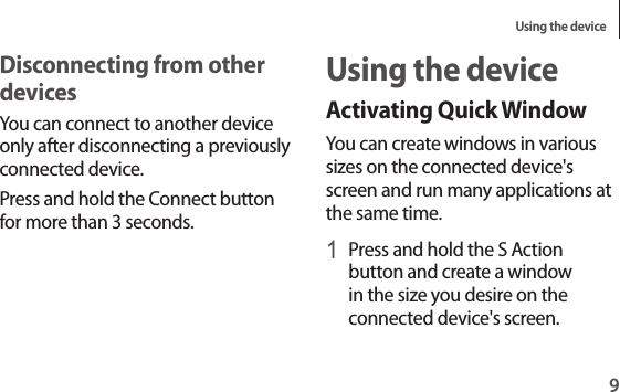 Using the device9Using the deviceActivating Quick WindowYou can create windows in various sizes on the connected device&apos;s screen and run many applications at the same time.1 Press and hold the S Action button and create a window in the size you desire on the connected device&apos;s screen.Disconnecting from other devicesYou can connect to another device only after disconnecting a previously connected device.Press and hold the Connect button for more than 3 seconds.