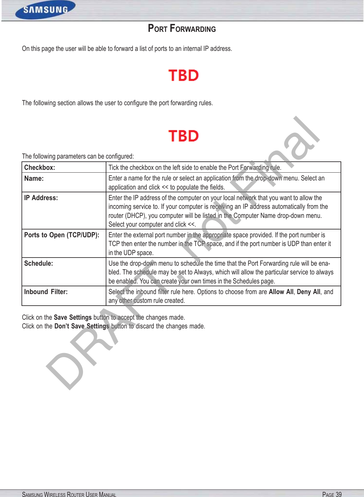 SAMSUNG WIRELESS ROUTER USER MANUAL PAGE 39PORT FORWARDING On this page the user will be able to forward a list of ports to an internal IP address.  The following section allows the user to conﬁgure the port forwarding rules.  The following parameters can be conﬁgured: Checkbox: Tick the checkbox on the left side to enable the Port Forwarding rule. Name: Enter a name for the rule or select an application from the drop-down menu. Select an application and click &lt;&lt; to populate the ﬁelds. IP Address: Enter the IP address of the computer on your local network that you want to allow the incoming service to. If your computer is receiving an IP address automatically from the router (DHCP), you computer will be listed in the Computer Name drop-down menu. Select your computer and click &lt;&lt;. Ports to Open (TCP/UDP): Enter the external port number in the appropriate space provided. If the port number is TCP then enter the number in the TCP space, and if the port number is UDP than enter it in the UDP space. Schedule: Use the drop-down menu to schedule the time that the Port Forwarding rule will be ena- bled. The schedule may be set to Always, which will allow the particular service to always be enabled. You can create your own times in the Schedules page. Inbound  Filter: Select the inbound ﬁlter rule here. Options to choose from are Allow All, Deny All, and any other custom rule created. Click on the Save Settings button to accept the changes made. Click on the Don’t Save Settings button to discard the changes made. DRAFT, not Final