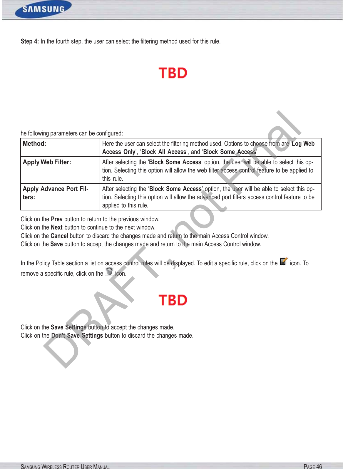 SAMSUNG WIRELESS ROUTER USER MANUAL PAGE 46Step 4: In the fourth step, the user can select the ﬁltering method used for this rule.he following parameters can be conﬁgured: Method: Here the user can select the ﬁltering method used. Options to choose from are ‘Log Web Access  Only’, ‘Block  All  Access’, and ‘Block  Some  Access’. Apply Web Filter: After selecting the ‘Block Some Access’ option, the user will be able to select this op- tion. Selecting this option will allow the web ﬁlter access control feature to be applied to this  rule. Apply Advance Port Fil- ters: After selecting the ‘Block Some  Access’ option, the user will be able to select this op- tion. Selecting this option will allow the advanced port ﬁlters access control feature to be applied to this rule. Click on the Prev button to return to the previous window. Click on the Next button to continue to the next window. Click on the Cancel button to discard the changes made and return to the main Access Control window. Click on the Save button to accept the changes made and return to the main Access Control window. In the Policy Table section a list on access control rules will be displayed. To edit a speciﬁc rule, click on the  icon. To remove a speciﬁc rule, click on the  icon.  Click on the Save Settings button to accept the changes made. Click on the Don’t Save Settings button to discard the changes made. DRAFT, not Final