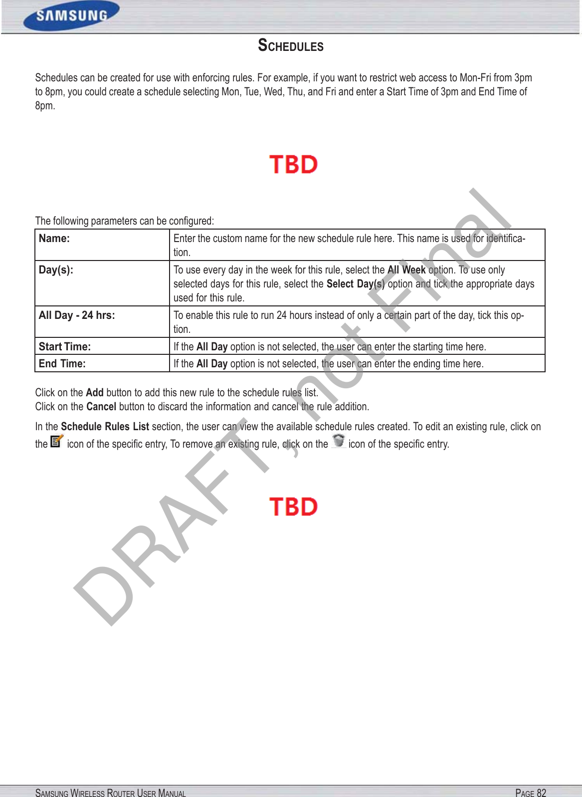 SAMSUNG WIRELESS ROUTER USER MANUAL PAGE 82SCHEDULES Schedules can be created for use with enforcing rules. For example, if you want to restrict web access to Mon-Fri from 3pm to 8pm, you could create a schedule selecting Mon, Tue, Wed, Thu, and Fri and enter a Start Time of 3pm and End Time of 8pm.  The following parameters can be conﬁgured: Name: Enter the custom name for the new schedule rule here. This name is used for identiﬁca- tion. Day(s): To use every day in the week for this rule, select the All Week option. To use only selected days for this rule, select the Select Day(s) option and tick the appropriate days used for this rule. All Day - 24 hrs: To enable this rule to run 24 hours instead of only a certain part of the day, tick this op- tion. Start Time: If the All Day option is not selected, the user can enter the starting time here. End Time: If the All Day option is not selected, the user can enter the ending time here. Click on the Add button to add this new rule to the schedule rules list. Click on the Cancel button to discard the information and cancel the rule addition. In the Schedule Rules List section, the user can view the available schedule rules created. To edit an existing rule, click on the  icon of the speciﬁc entry, To remove an existing rule, click on the  icon of the speciﬁc entry.  DRAFT, not Final