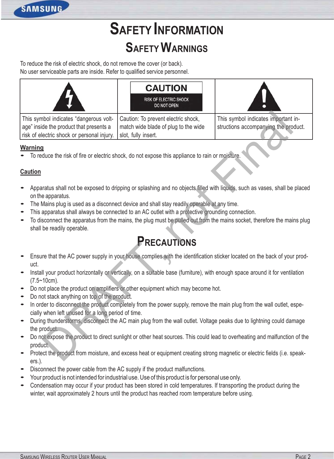 SAMSUNG WIRELESS ROUTER USER MANUAL PAGE 2 SAFETY INFORMATION SAFETY WARNINGS To reduce the risk of electric shock, do not remove the cover (or back). No user serviceable parts are inside. Refer to qualiﬁed service personnel.    This symbol indicates “dangerous volt- age” inside the product that presents a risk of electric shock or personal injury. Caution: To prevent electric shock, match wide blade of plug to the wide slot,  fully  insert. This symbol indicates important in- structions accompanying the product. Warning • To reduce the risk of ﬁre or electric shock, do not expose this appliance to rain or moisture. Caution • Apparatus shall not be exposed to dripping or splashing and no objects ﬁlled with liquids, such as vases, shall be placed on the apparatus. • The Mains plug is used as a disconnect device and shall stay readily operable at any time. • This apparatus shall always be connected to an AC outlet with a protective grounding connection. • To disconnect the apparatus from the mains, the plug must be pulled out from the mains socket, therefore the mains plug shall be readily operable. PRECAUTIONS • Ensure that the AC power supply in your house complies with the identiﬁcation sticker located on the back of your prod- uct. • Install your product horizontally or vertically, on a suitable base (furniture), with enough space around it for ventilation (7.5~10cm). • Do not place the product on ampliﬁers or other equipment which may become hot. • Do not stack anything on top of the product. • In order to disconnect the product completely from the power supply, remove the main plug from the wall outlet, espe- cially when left unused for a long period of time. • During thunderstorms, disconnect the AC main plug from the wall outlet. Voltage peaks due to lightning could damage the product. • Do not expose the product to direct sunlight or other heat sources. This could lead to overheating and malfunction of the product. • Protect the product from moisture, and excess heat or equipment creating strong magnetic or electric ﬁelds (i.e. speak- ers.). • Disconnect the power cable from the AC supply if the product malfunctions. • Your product is not intended for industrial use. Use of this product is for personal use only. • Condensation may occur if your product has been stored in cold temperatures. If transporting the product during the winter, wait approximately 2 hours until the product has reached room temperature before using. DRAFT, not Final