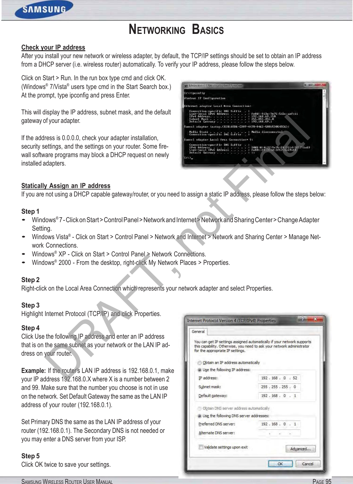 SAMSUNG WIRELESS ROUTER USER MANUAL PAGE 95NETWORKING  BASICS Check your IP address After you install your new network or wireless adapter, by default, the TCP/IP settings should be set to obtain an IP address from a DHCP server (i.e. wireless router) automatically. To verify your IP address, please follow the steps below. Click on Start &gt; Run. In the run box type cmd and click OK. (Windows® 7/Vista® users type cmd in the Start Search box.) At the prompt, type ipconﬁg and press Enter. This will display the IP address, subnet mask, and the default gateway of your adapter. If the address is 0.0.0.0, check your adapter installation, security settings, and the settings on your router. Some ﬁre- wall software programs may block a DHCP request on newly installed adapters. Statically Assign an IP address If you are not using a DHCP capable gateway/router, or you need to assign a static IP address, please follow the steps below: Step 1 • Windows® 7 - Click on Start &gt; Control Panel &gt; Network and Internet &gt; Network and Sharing Center &gt; Change Adapter Setting. • Windows Vista® - Click on Start &gt; Control Panel &gt; Network and Internet &gt; Network and Sharing Center &gt; Manage Net- work Connections. • Windows® XP - Click on Start &gt; Control Panel &gt; Network Connections. • Windows® 2000 - From the desktop, right-click My Network Places &gt; Properties. Step 2 Right-click on the Local Area Connection which represents your network adapter and select Properties. Step 3 Highlight Internet Protocol (TCP/IP) and click Properties. Step 4 Click Use the following IP address and enter an IP address that is on the same subnet as your network or the LAN IP ad- dress on your router. Example: If the router’s LAN IP address is 192.168.0.1, make your IP address 192.168.0.X where X is a number between 2 and 99. Make sure that the number you choose is not in use on the network. Set Default Gateway the same as the LAN IP address of your router (192.168.0.1). Set Primary DNS the same as the LAN IP address of your router (192.168.0.1). The Secondary DNS is not needed or you may enter a DNS server from your ISP. Step 5 Click OK twice to save your settings. DRAFT, not Final