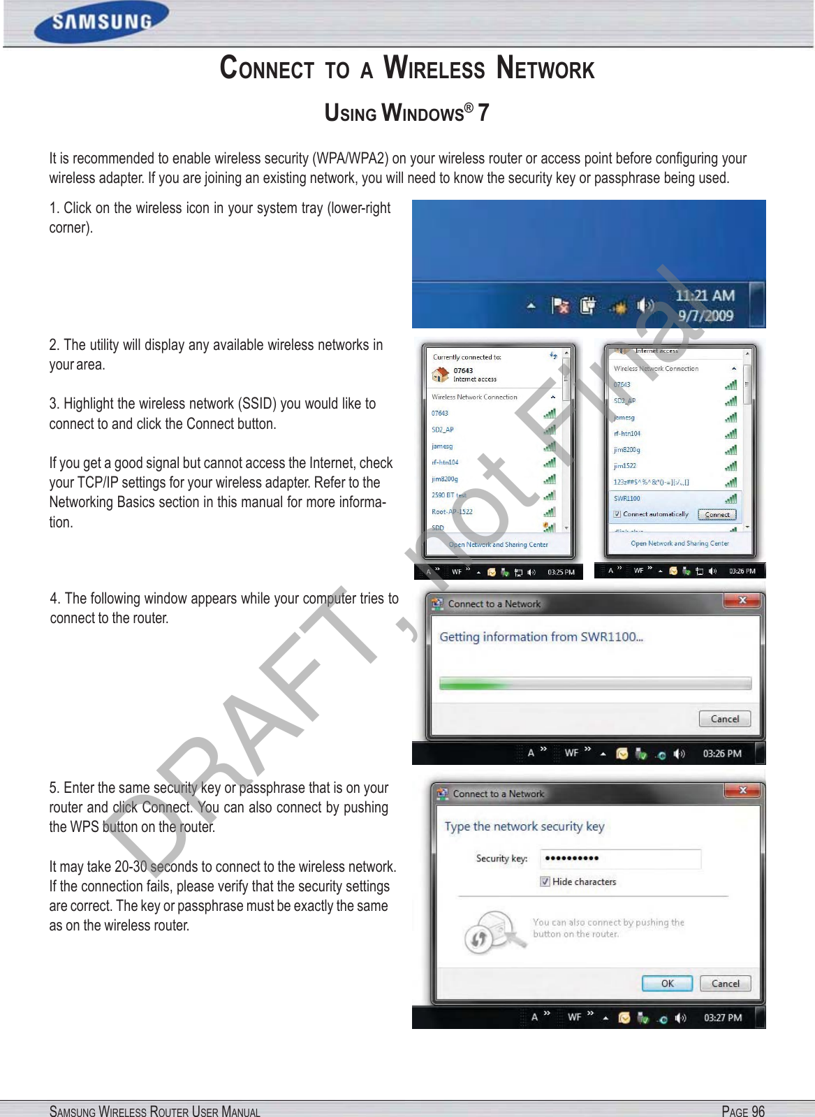 SAMSUNG WIRELESS ROUTER USER MANUAL PAGE 96CONNECT  TO  A  WIRELESS  NETWORK USING WINDOWS® 7 It is recommended to enable wireless security (WPA/WPA2) on your wireless router or access point before conﬁguring your wireless adapter. If you are joining an existing network, you will need to know the security key or passphrase being used. 1. Click on the wireless icon in your system tray (lower-right corner). 2. The utility will display any available wireless networks in your area. 3. Highlight the wireless network (SSID) you would like to connect to and click the Connect button. If you get a good signal but cannot access the Internet, check your TCP/IP settings for your wireless adapter. Refer to the Networking Basics section in this manual for more informa- tion. 4. The following window appears while your computer tries to connect to the router. 5. Enter the same security key or passphrase that is on your router and click Connect. You can also connect by pushing the WPS button on the router. It may take 20-30 seconds to connect to the wireless network. If the connection fails, please verify that the security settings are correct. The key or passphrase must be exactly the same as on the wireless router. DRAFT, not Final