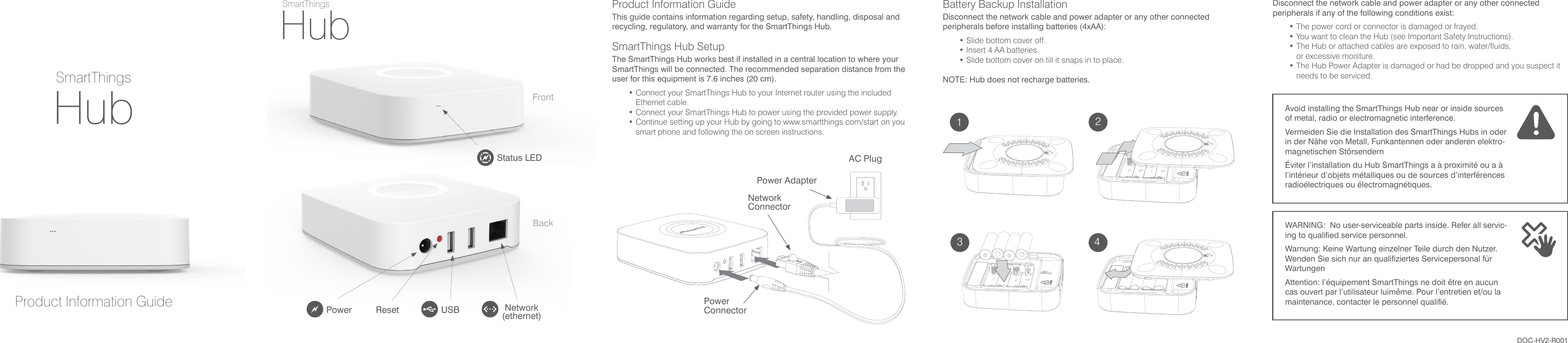 AC PlugPower AdapterPower ConnectorNetworkConnectorSmartThingsProduct Information GuideSmartThingsHubHubDOC-HV2-R001Power Reset USB Network(ethernet)Status LEDProduct Information GuideThis guide contains information regarding setup, safety, handling, disposal and recycling, regulatory, and warranty for the SmartThings Hub.SmartThings Hub SetupThe SmartThings Hub works best if installed in a central location to where your SmartThings will be connected. The recommended separation distance from the user for this equipment is 7.6 inches (20 cm).• Connect your SmartThings Hub to your Internet router using the included Ethernet cable.• Connect your SmartThings Hub to power using the provided  power supply.• Continue setting up your Hub by going to www.smartthings.com/start on you smart phone and following the on screen instructions.Disconnect the network cable and power adapter or any other connected peripherals if any of the following conditions exist:• The power cord or connector is damaged or frayed.• You want to clean the Hub (see Important Safety Instructions).• The Hub or attached cables are exposed to rain, water/fluids,  or excessive moisture.• The Hub Power Adapter is damaged or had be dropped and you suspect it needs to be serviced. Battery Backup InstallationDisconnect the network cable and power adapter or any other connected peripherals before installing batteries (4xAA):• Slide bottom cover off.• Insert 4 AA batteries.• Slide bottom cover on till it snaps in to place.NOTE: Hub does not recharge batteries.FrontBackAvoid installing the SmartThings Hub near or inside sources of metal,  radio or electromagnetic interference.Vermeiden Sie die Installation des SmartThings Hubs in oder in der  Nähe von Metall, Funkantennen oder anderen elektro-magnetischen StörsendernÉviter l’installation du Hub SmartThings a à proximité ou a à l’intérieur d’objets métalliques ou de sources d’interférences radioélectriques ou électromagnétiques.WARNING:  No user-serviceable parts inside. Refer all servic-ing to qualified service personnel.Warnung: Keine Wartung einzelner Teile durch den Nutzer. Wenden Sie sich nur an qualifiziertes Servicepersonal für WartungenAttention: l’équipement SmartThings ne doit être en aucun cas ouvert par l’utilisateur luimême. Pour l’entretien et/ou la maintenance, contacter le personnel qualifié.123 4