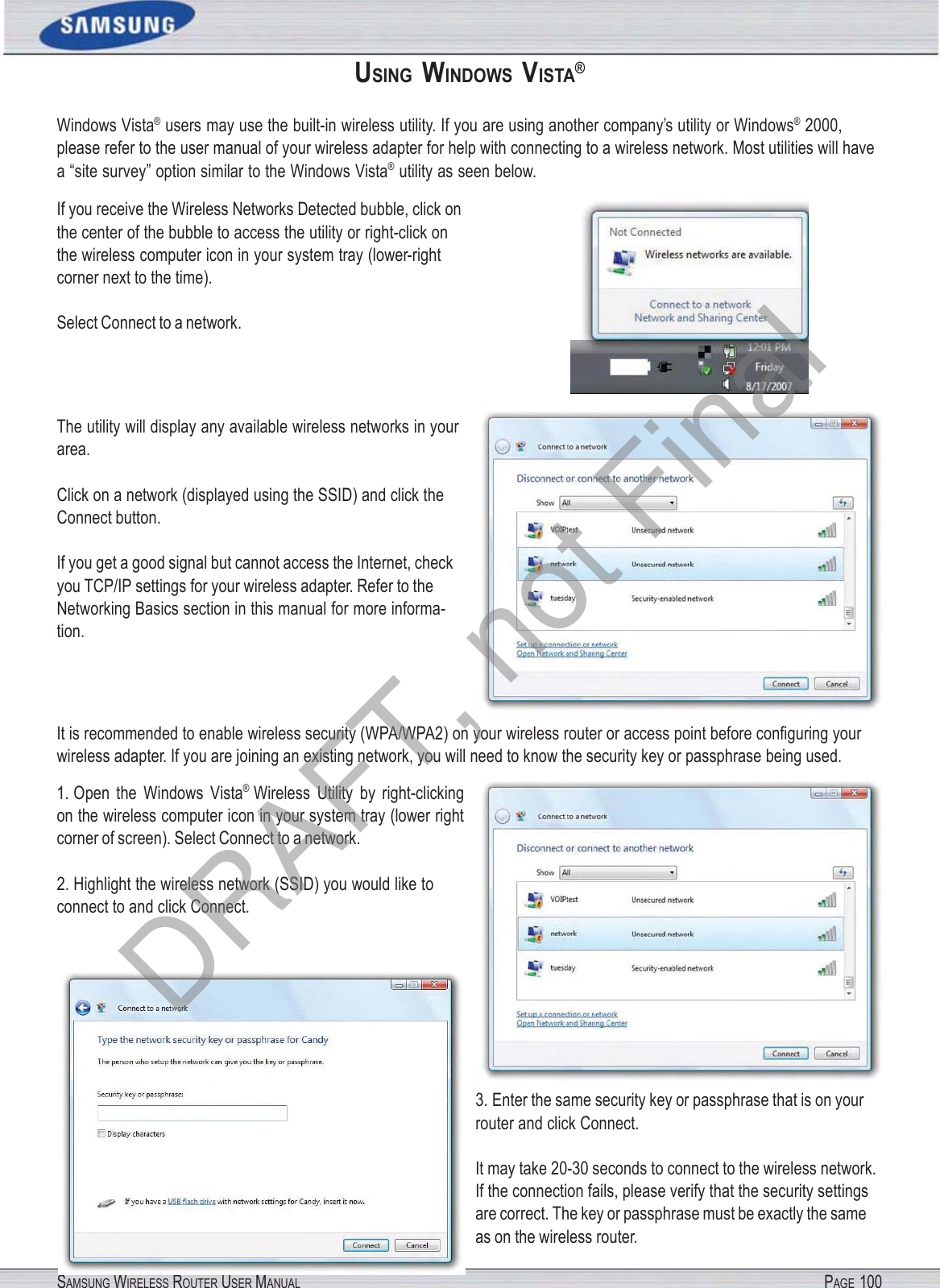 SAMSUNG WIRELESS ROUTER USER MANUAL PAGE 100USING  WINDOWS  VISTA® Windows Vista®  users may use the built-in wireless utility. If you are using another company’s utility or Windows®  2000, please refer to the user manual of your wireless adapter for help with connecting to a wireless network. Most utilities will have a “site survey” option similar to the Windows Vista®  utility as seen below. If you receive the Wireless Networks Detected bubble, click on the center of the bubble to access the utility or right-click on the wireless computer icon in your system tray (lower-right corner next to the time). Select Connect to a network. The utility will display any available wireless networks in your area. Click on a network (displayed using the SSID) and click the Connect button. If you get a good signal but cannot access the Internet, check you TCP/IP settings for your wireless adapter. Refer to the Networking Basics section in this manual for more informa- tion. It is recommended to enable wireless security (WPA/WPA2) on your wireless router or access point before conﬁguring your wireless adapter. If you are joining an existing network, you will need to know the security key or passphrase being used. 1. Open  the  Windows  Vista® Wireless  Utility  by  right-clicking on the wireless computer icon in your system tray (lower right corner of screen). Select Connect to a network. 2. Highlight the wireless network (SSID) you would like to connect to and click Connect. 3. Enter the same security key or passphrase that is on your router and click Connect. It may take 20-30 seconds to connect to the wireless network. If the connection fails, please verify that the security settings are correct. The key or passphrase must be exactly the same as on the wireless router. DRAFT, not Final