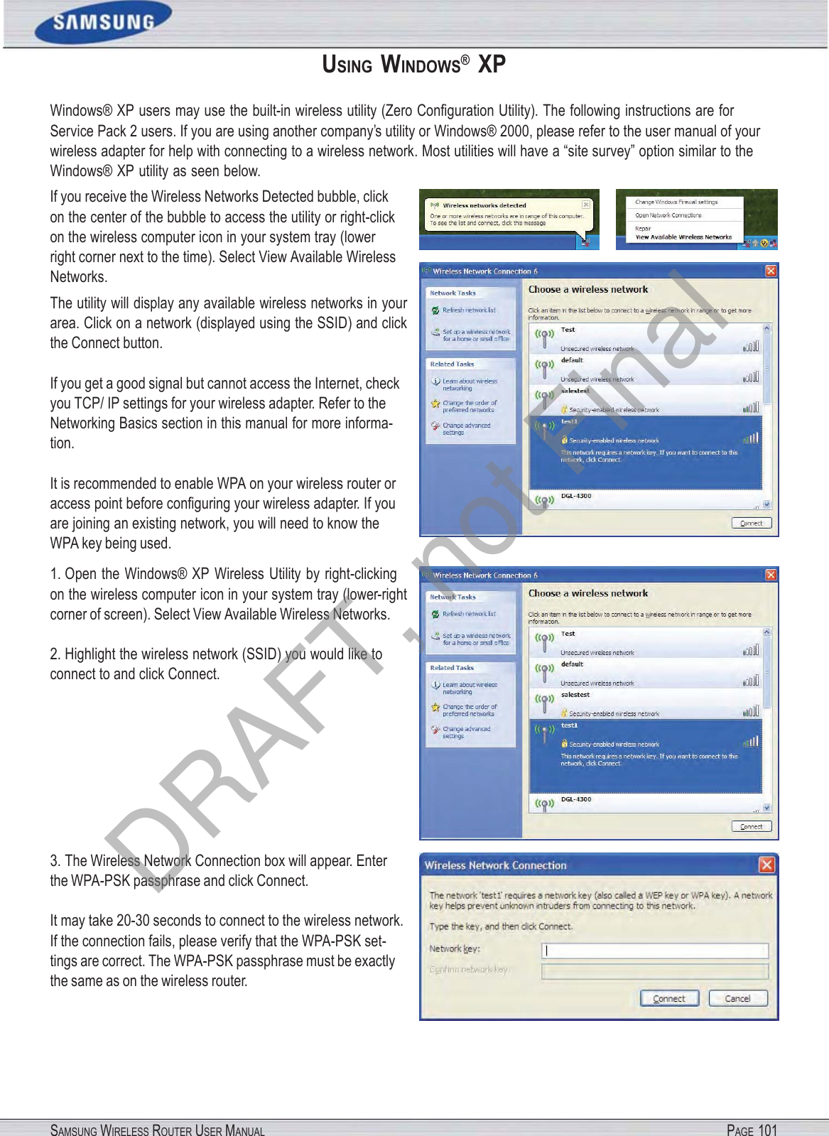 SAMSUNG WIRELESS ROUTER USER MANUAL PAGE 101USING  WINDOWS®  XP Windows® XP users may use the built-in wireless utility (Zero Conﬁguration Utility). The following instructions are for Service Pack 2 users. If you are using another company’s utility or Windows® 2000, please refer to the user manual of your wireless adapter for help with connecting to a wireless network. Most utilities will have a “site survey” option similar to the Windows® XP utility as seen below. If you receive the Wireless Networks Detected bubble, click on the center of the bubble to access the utility or right-click on the wireless computer icon in your system tray (lower right corner next to the time). Select View Available Wireless Networks. The utility will display any available wireless networks in your area. Click on a network (displayed using the SSID) and click the Connect button. If you get a good signal but cannot access the Internet, check you TCP/ IP settings for your wireless adapter. Refer to the Networking Basics section in this manual for more informa- tion. It is recommended to enable WPA on your wireless router or access point before conﬁguring your wireless adapter. If you are joining an existing network, you will need to know the WPA key being used. 1. Open the Windows® XP Wireless Utility by right-clicking on the wireless computer icon in your system tray (lower-right corner of screen). Select View Available Wireless Networks. 2. Highlight the wireless network (SSID) you would like to connect to and click Connect. 3. The Wireless Network Connection box will appear. Enter the WPA-PSK passphrase and click Connect. It may take 20-30 seconds to connect to the wireless network. If the connection fails, please verify that the WPA-PSK set- tings are correct. The WPA-PSK passphrase must be exactly the same as on the wireless router. DRAFT, not Final