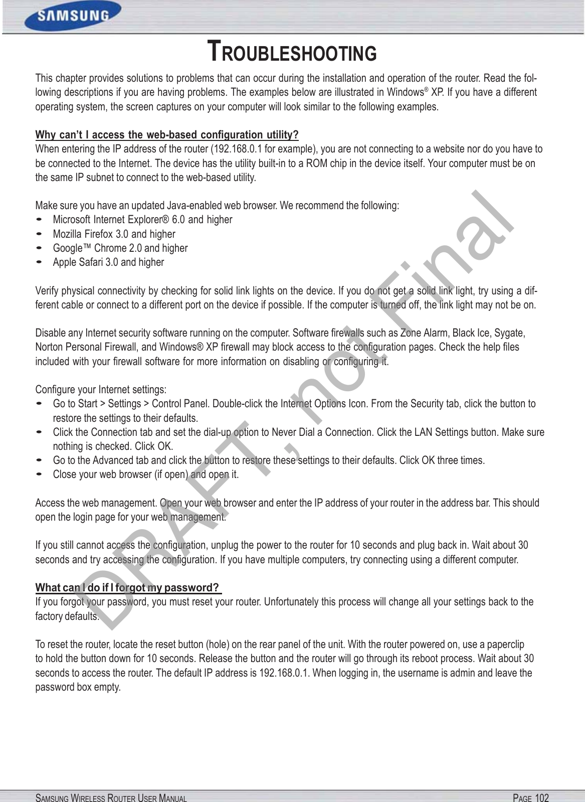 SAMSUNG WIRELESS ROUTER USER MANUAL PAGE 102TROUBLESHOOTING This chapter provides solutions to problems that can occur during the installation and operation of the router. Read the fol- lowing descriptions if you are having problems. The examples below are illustrated in Windows® XP. If you have a different operating system, the screen captures on your computer will look similar to the following examples. Why can’t I access the web-based conﬁguration utility? When entering the IP address of the router (192.168.0.1 for example), you are not connecting to a website nor do you have to be connected to the Internet. The device has the utility built-in to a ROM chip in the device itself. Your computer must be on the same IP subnet to connect to the web-based utility. Make sure you have an updated Java-enabled web browser. We recommend the following: • Microsoft Internet Explorer® 6.0 and higher • Mozilla Firefox 3.0 and higher • Google™ Chrome 2.0 and higher • Apple Safari 3.0 and higher Verify physical connectivity by checking for solid link lights on the device. If you do not get a solid link light, try using a dif- ferent cable or connect to a different port on the device if possible. If the computer is turned off, the link light may not be on. Disable any Internet security software running on the computer. Software ﬁrewalls such as Zone Alarm, Black Ice, Sygate, Norton Personal Firewall, and Windows® XP ﬁrewall may block access to the conﬁguration pages. Check the help ﬁles included with your ﬁrewall software for more information on disabling or conﬁguring it. Conﬁgure your Internet settings: • Go to Start &gt; Settings &gt; Control Panel. Double-click the Internet Options Icon. From the Security tab, click the button to restore the settings to their defaults. • Click the Connection tab and set the dial-up option to Never Dial a Connection. Click the LAN Settings button. Make sure nothing is checked. Click OK. • Go to the Advanced tab and click the button to restore these settings to their defaults. Click OK three times. • Close your web browser (if open) and open it. Access the web management. Open your web browser and enter the IP address of your router in the address bar. This should open the login page for your web management. If you still cannot access the conﬁguration, unplug the power to the router for 10 seconds and plug back in. Wait about 30 seconds and try accessing the conﬁguration. If you have multiple computers, try connecting using a different computer. What can I do if I forgot my password?  If you forgot your password, you must reset your router. Unfortunately this process will change all your settings back to the factory defaults. To reset the router, locate the reset button (hole) on the rear panel of the unit. With the router powered on, use a paperclip   to hold the button down for 10 seconds. Release the button and the router will go through its reboot process. Wait about 30 seconds to access the router. The default IP address is 192.168.0.1. When logging in, the username is admin and leave the password box empty. DRAFT, not Final